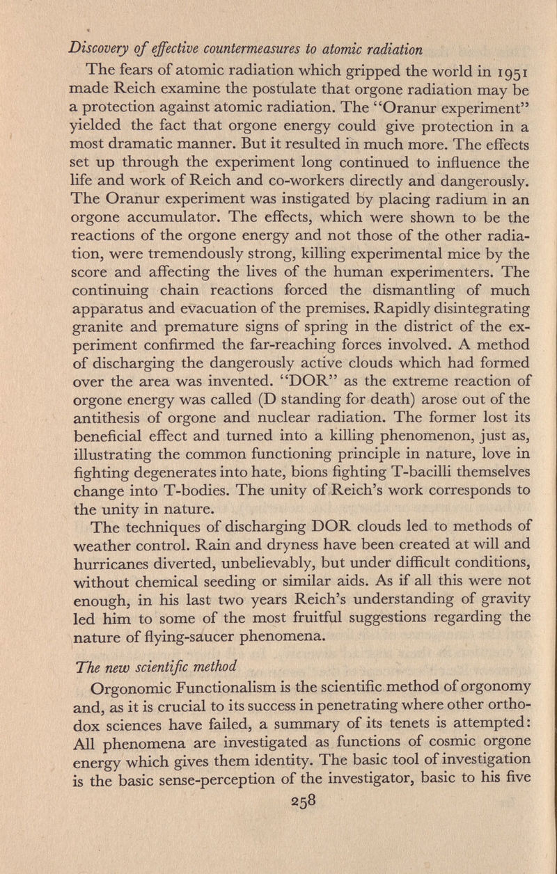 Discovery of effective countermeasures to atomic radiation The fears of atomic radiation which gripped the world in 1951 made Reich examine the postulate that orgone radiation may be a protection against atomic radiation. The Oranur experiment yielded the fact that orgone energy could give protection in a most dramatic manner. But it resulted in much more. The effects set up through the experiment long continued to influence the life and work of Reich and co-workers directly and dangerously. The Oranur experiment was instigated by placing radium in an orgone accumulator. The effects, which were shown to be the reactions of the orgone energy and not those of the other radia¬ tion, were tremendously strong, killing experimental mice by the score and affecting the lives of the human experimenters. The continuing chain reactions forced the dismantling of much apparatus and evacuation of the premises. Rapidly disintegrating granite and premature signs of spring in the district of the ex¬ periment confirmed the far-reaching forces involved. A method of discharging the dangerously active clouds which had formed over the area was invented. DOR as the extreme reaction of orgone energy was called (D standing for death) arose out of the antithesis of orgone and nuclear radiation. The former lost its beneficial effect and turned into a killing phenomenon, just as, illustrating the common functioning principle in nature, love in fighting degenerates into hate, bions fighting T-bacilli themselves change into T-bodies. The unity of Reich's work corresponds to the unity in nature. The techniques of discharging DOR clouds led to methods of weather control. Rain and dryness have been created at will and hurricanes diverted, unbelievably, but under difficult conditions, without chemical seeding or similar aids. As if all this were not enough, in his last two years Reich's understanding of gravity led him to some of the most fruitful suggestions regarding the nature of flying-saucer phenomena. The nevo scientific method Orgonomic Functionalism is the scientific method of orgonomy and, as it is crucial to its success in penetrating where other ortho¬ dox sciences have failed, a summary of its tenets is attempted: All phenomena are investigated as functions of cosmic orgone energy which gives them identity. The basic tool of investigation is the basic sense-perception of the investigator, basic to his five 258