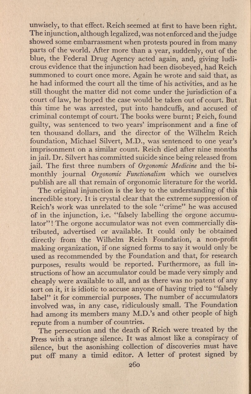 unwisely, to that effect. Reich seemed at first to have been right. The injunction, although legalized, was not enforced and the judge showed some embarrassment when protests poured in from many parts of the world. After more than a year, suddenly, out of the blue, the Federal Drug Agency acted again, and, giving ludi¬ crous evidence that the injunction had been disobeyed, had Reich summoned to court once more. Again he wrote and said that, as he had informed the court all the time of his activities, and as he still thought the matter did not come under the jurisdiction of a court of law, he hoped the case would be taken out of court. But this time he was arrested, put into handcuffs, and accused of criminal contempt of court. The books were burnt; Reich, found guilty, was sentenced to two years' imprisonment and a fine of ten thousand dollars, and the director of the Wilhelm Reich foundation, Michael Silvert, M.D., was sentenced to one year's imprisonment on a similar count. Reich died after nine months in jail. Dr. Silvert has committed suicide since being released from jail. The first three numbers of Orgonomic Medicine and the bi¬ monthly journal Orgonomic Functionalism which we ourselves publish are all that remain of orgonomic literature for the world. The original injunction is the key to the understanding of this incredible story. It is crystal clear that the extreme suppression of Reich's work was unrelated to the sole crime he was accused of in the injunction, i.e. falsely labelling the orgone accumu¬ lator ! The orgone accumulator was not even commercially dis¬ tributed, advertised or available. It could only be obtained directly from the Wilhelm Reich Foundation, a non-profit making organization, if one signed forms to say it would only be used as recommended by the Foundation and that, for research purposes, results would be reported. Furthermore, as full in¬ structions of how an accumulator could be made very simply and cheaply were available to all, and as there was no patent of any sort on it, it is idiotic to accuse anyone of having tried to falsely label it for commercial purposes. The number of accumulators involved was, in any case, ridiculously small. The Foundation had among its members many M.D.'s and other people of high repute from a number of countries. The persecution and the death of Reich were treated by the Press with a strange silence. It was almost like a conspiracy of silence, but the asonishing collection of discoveries must have put off many a timid editor. A letter of protest signed by 260