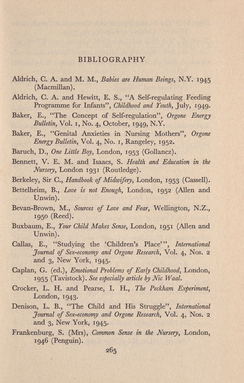 BIBLIOGRAPHY Aldrich, С. A. and M. M., Babies are Human Beings^ N.Y. 1945 (Macmillan). Aldrich, C. A. and Hewitt, E. S., A Self-regulating Feeding Programme for Infants, Childhood and Touth, July, 1949. Baker, E., The Concept of Self-regulation, Organe Energy Bulletin, Vol. I, No. 4, October, 1949, N.Y. Baker, E., Genital Anxieties in Nursing Mothers, Organe Energy Bulletin, Vol. 4, No. i, Rangeley, 1952. Baruch, D., One Little Boy, London, 1953 (Gollancz). Bennett, V. E. M. and Isaacs, S. Health and Education in the Nursery, London 1931 (Routledge). Berkeley, Sir C., Handbook of Midwifery, London, 1953 (Gassell). Bettelheim, В., Lave is not Enough, London, 1952 (Allen and Unwin), Bevan-Brown, M., Sources of Lave and Fear, Wellington, N.Z., 1950 (Reed). Buxbaum, E., Tour Child Makes Sense, London, 1951 (Allen and Unwin). Callas, е., Studying the 'Children's Place', International Journal af Sex-economy and Organe Research, Vol. 4, Nos. 2 and 3, New York, 1945. Caplan, G. (ed.), Emotional Problems of Early Childhood, London, 1955 (Tavistock). See especially article by Mie Waal. Crocker, L. H. and Pearse, I. H., The Beckham Experiment, London, 1943. Denison, L. В., The Child and His Struggle, International Journal of Sex-ecanamy and Organe Research, Vol. 4, Nos. 2 and 3, New York, 1945. Frankenburg, S. (Mrs), Common Sense in the Nursery, London, 1946 (Penguin).
