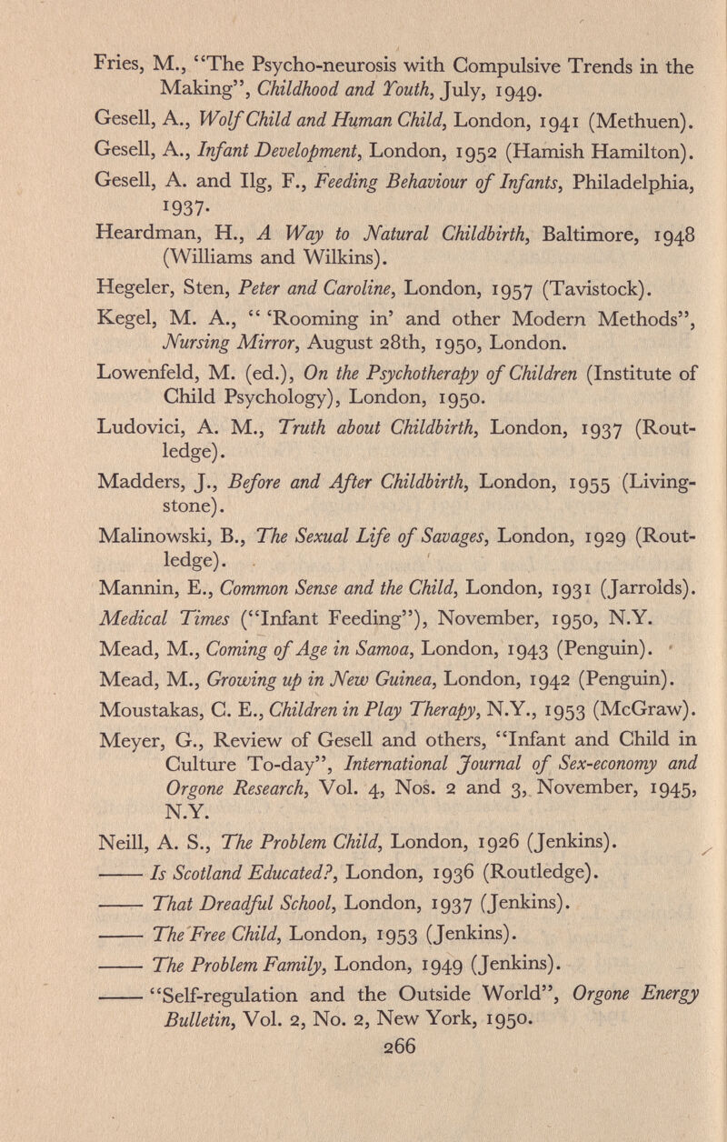 Fries, M., The Psycho-neurosis with Compulsive Trends in the Making, Childhood and Touth, July, 1949. Gesell, A., Wolf Child and Human Child, luondon, 1941 (Methuen). Gesell, A., Infant Development, London, 1952 (Hamish Hamilton). Gesell, A. and Ilg, F., Feeding Behaviour of Infants, Philadelphia, 1937- Heardman, H., A Way to Natural Childbirth, Baltimore, 1948 (Williams and Wilkins). Hegeler, Sten, Peter and Caroline, London, 1957 (Tavistock). Kegel, M. A.,  'Rooming in' and other Modern Methods, Nursing Mirror, August 28th, 1950, London. Lowenfeld, M. (ed.), On the Psychotherapy of Children (Institute of Child Psychology), London, 1950. Ludovici, A. M., Truth about Childbirth, London, 1937 (Rout- ledge) . Madders, J., Before and After Childbirth, London, 1955 (Living¬ stone) . Malinowski, В., The Sexual Life of Savages, London, 1929 (Rout- ledge) . Mannin, E., Common Sense and the Child, London, 1931 (Jarrolds). Medical Times (Infant Feeding), November, 1950, N.Y. Mead, M., Coming of Age in Samoa, London, 1943 (Penguin). * Mead, M., Growing up in New Guinea, London, 1942 (Penguin). Moustakas, C. E., Children in Play Therapy, N.Y., 1953 (McGraw). Meyer, G., Review of Gesell and others, Infant and Child in Culture To-day, International Journal of Sex-economy and Or gone Research, Vol. 4, Nos. 2 and 3, November, 1945, N.Y. Neill, A. S., The Problem Child, London, 1926 (Jenkins). ■ Is Scotland Educated?, luondon, {R.oviÛç^àg€).  That Dreadful School, London, 1937 (Jenkins).  The'Free Child, London, 1953 (Jenkins).  The Problem Family, London, 1949 (Jenkins). Self-regulation and the Outside World, Orgone Energy Bulletin, Vol. 2, No. 2, New York, 1950. 266