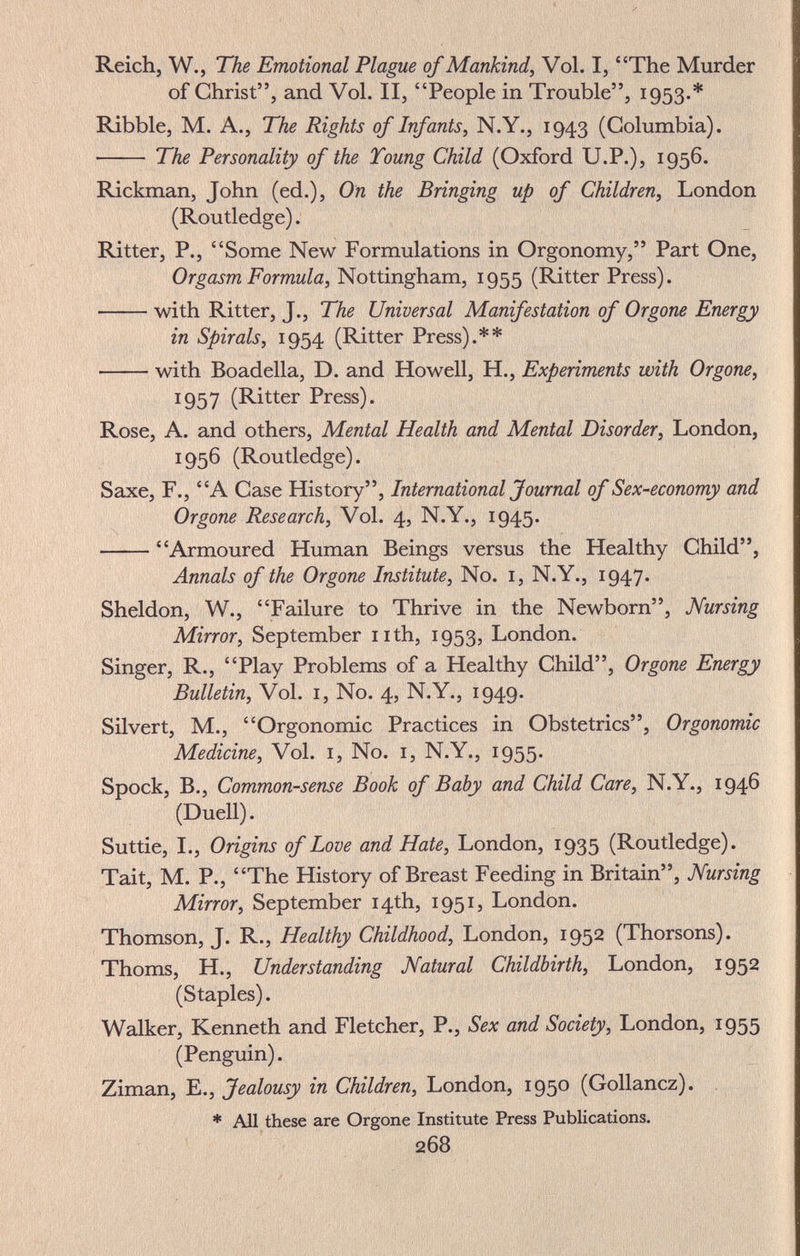 Reich, W., The Emotional Plague of Mankind, Vol. I, The Murder of Christ, and Vol. II, People in Trouble, 1953.* Ribble, M. A., The Rights of Infants, N.Y., 1943 (Columbia).  The Personality of the Toung Child (Oxford U.P.), 1956. Rickman, John (ed.), On the Bringing up of Children, London (Routledge). Ritter, P., Some New Formulations in Orgonomy, Part One, Orgasm Formula, Nottingham, 1955 (Ritter Press). with Ritter, J., The Universal Manifestation of Or gone Energy in Spirals, 1954 (Ritter Press).** • with Boadella, D. and Howell, H., Experiments with Orgone, 1957 (Ritter Press). Rose, A. and others. Mental Health and Mental Disorder, London, 1956 (Routledge). Saxe, F., A Case History, International Journal of Sex-economy and Or gone Research, Vol. 4, N.Y., 1945. Armoured Human Beings versus the Healthy Child, Annals of the Orgone Institute, No. i, N.Y., 1947. Sheldon, W., Failure to Thrive in the Newborn, Nursing Mirror, September nth, 1953, London. Singer, R., Play Problems of a Healthy Child, Orgone Energy Bulletin, Vol. I, No. 4, N.Y., 1949. Silvert, M., Orgonomic Practices in Obstetrics, Orgonomic Medicine, Vol. i. No. i, N.Y., 1955. Spöck, В., Common-sense Book of Baby and Child Care, N.Y., 1946 (Duell). Suttie, I., Origins of Love and Hate, London, 1935 (Routledge). Tait, M. P., The History of Breast Feeding in Britain, Nursing Mirror, September 14th, 1951, London. Thomson, J. R., Healthy Childhood, London, 1952 (Thorsons). Thoms, H., Understanding Natural Childbirth, London, 1952 (Staples). Walker, Kenneth and Fletcher, P., Sex and Society, London, 1955 (Penguin). Ziman, E., Jealousy in Children, London, 1950 (Gollancz). * All these are Orgone Institute Press Publications. 268