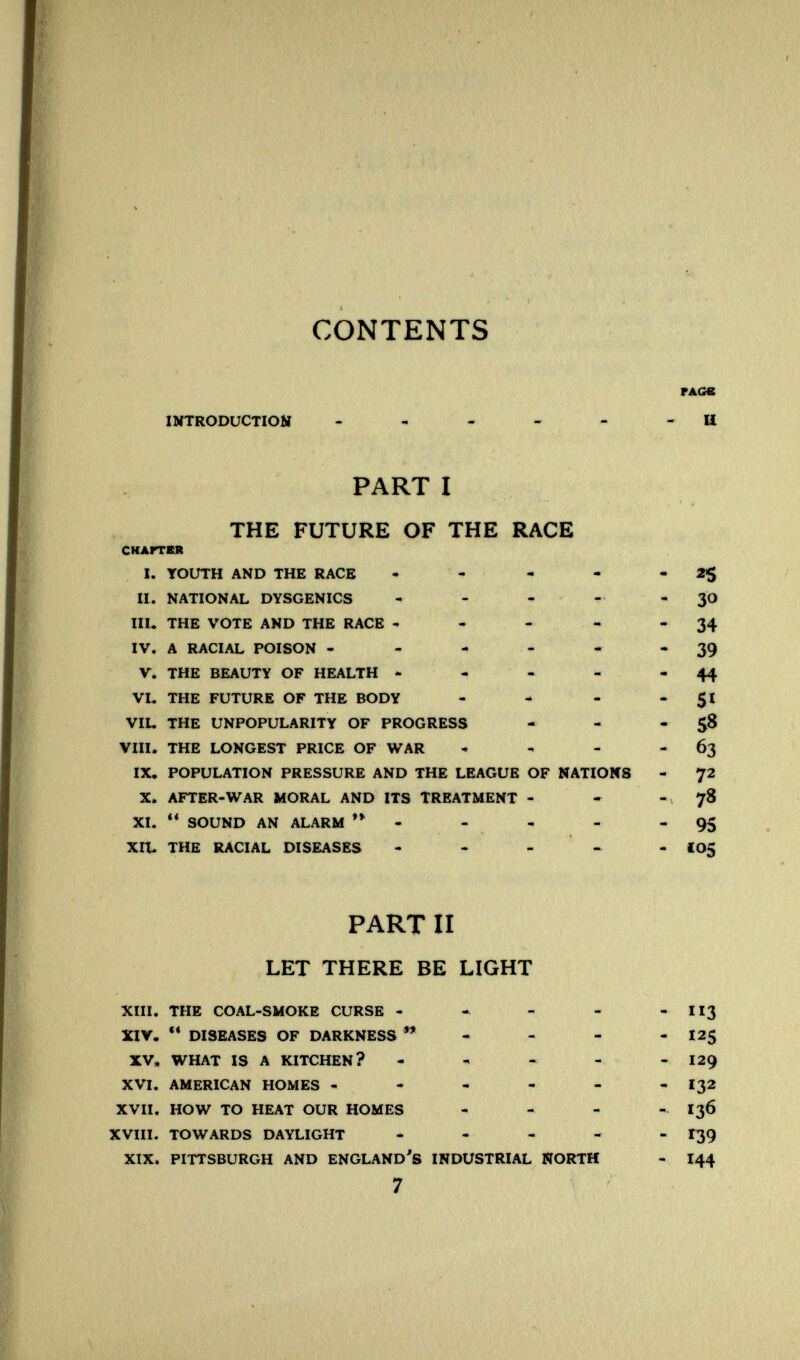 CONTENTS INTRODUCTION - , . - - PART I THE FUTURE OF THE RACE СНАГГКЯ I. YOUTH AND THE RACE • - - - II. NATIONAL DYSGENICS - - . • - III. THE VOTE AND THE RACE - - - - IV. A RACIAL POISON - - - - - V. THE BEAUTY OF HEALTH - - VL THE FUTURE OF THE BODY . - - VIL THE UNPOPULARITY OF PROGRESS VIII. THE LONGEST PRICE OF WAR , . - IX, POPULATION PRESSURE AND THE LEAGUE OF NATIONS X. AFTER-WAR MORAL AND ITS TREATMENT - XI. SOUND AN ALARM ** - XIL THE RACIAL DISEASES - - - - PART II LET THERE BE LIGHT XIII. THE COAL-SMOKE CURSE - - - - XIY.  DISEASES OF DARKNESS - XV* WHAT IS A KITCHEN? - , » - XVI. AMERICAN HOMES - XVII. HOW TO HEAT OUR HOMES . - - XVIII. TOWARDS DAYLIGHT - XIX. PITTSBURGH AND ENGLAND'S INDUSTRIAL NORTH