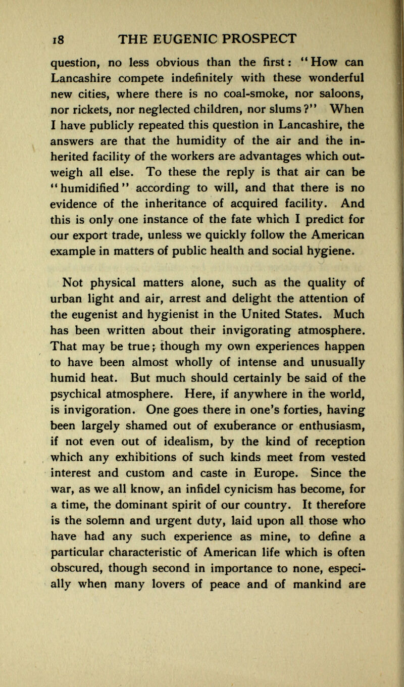 i8 THE EUGENIC PROSPECT question, no less obvious than the first: **How can Lancashire compete indefinitely with these wonderful new cities, where there is no coal-smoke, nor saloons, nor rickets, nor neglected children, nor slums?** When I have publicly repeated this question in Lancashire, the answers are that the humidity of the air and the in¬ herited facility of the workers are advantages which out¬ weigh all else. To these the reply is that air can be ** humidified according to will, and that there is no evidence of the inheritance of acquired facility. And this is only one instance of the fate which I predict for our export trade, unless we quickly follow the American example in matters of public health and social hygiene. Not physical matters alone, such as the quality of urban light and air, arrest and delight the attention of the eugenist and hygienist in the United States. Much has been written about their invigorating atmosphere. That may be true ; though my own experiences happen to have been almost wholly of intense and unusually humid heat. But much should certainly be said of the psychical atmosphere. Here, if anywhere in the world, is invigoration. One goes there in one's forties, having been largely shamed out of exuberance or enthusiasm, if not even out of idealism, by the kind of reception which any exhibitions of such kinds meet from vested interest and custom and caste in Europe. Since the war, as we all know, an infidel cynicism has become, for a time, the dominant spirit of our country. It therefore is the solemn and urgent duty, laid upon all those who have had any such experience as mine, to define a particular characteristic of American life which is often obscured, though second in importance to none, especi¬ ally when many lovers of peace and of mankind are