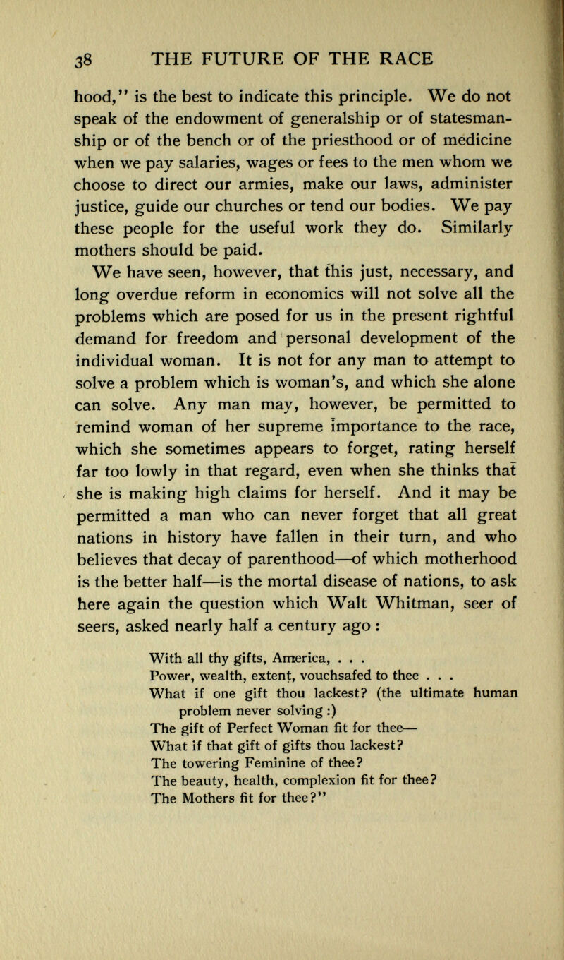 38 THE FUTURE OF THE RACE hood,*' is the best to indicate this principle. We do not speak of the endowment of generalship or of statesman¬ ship or of the bench or of the priesthood or of medicine when we pay salaries, wages or fees to the men whom we choose to direct our armies, make our laws, administer justice, guide our churches or tend our bodies. We pay these people for the useful work they do. Similarly mothers should be paid. We have seen, however, that this just, necessary, and long overdue reform in economics will not solve all the problems which are posed for us in the present rightful demand for freedom and personal development of the individual woman. It is not for any man to attempt to solve a problem which is woman's, and which she alone can solve. Any man may, however, be permitted to remind woman of her supreme importance to the race, which she sometimes appears to forget, rating herself far too lowly in that regard, even when she thinks that . she is making high claims for herself. And it may be permitted a man who can never forget that all great nations in history have fallen in their turn, and who believes that decay of parenthood—of which motherhood is the better half—is the mortal disease of nations, to ask here again the question which Walt Whitman, seer of seers, asked nearly half a century ago : With all thy gifts, America, . . . Power, wealth, extent, vouchsafed to thee . . . What if one gift thou lackest? (the ultimate human problem never solving :) The gift of Perfect Woman fit for thee— What if that gift of gifts thou lackest? The towering Feminine of thee? The beauty, health, complexion fit for thee? The Mothers fit for thee?^'