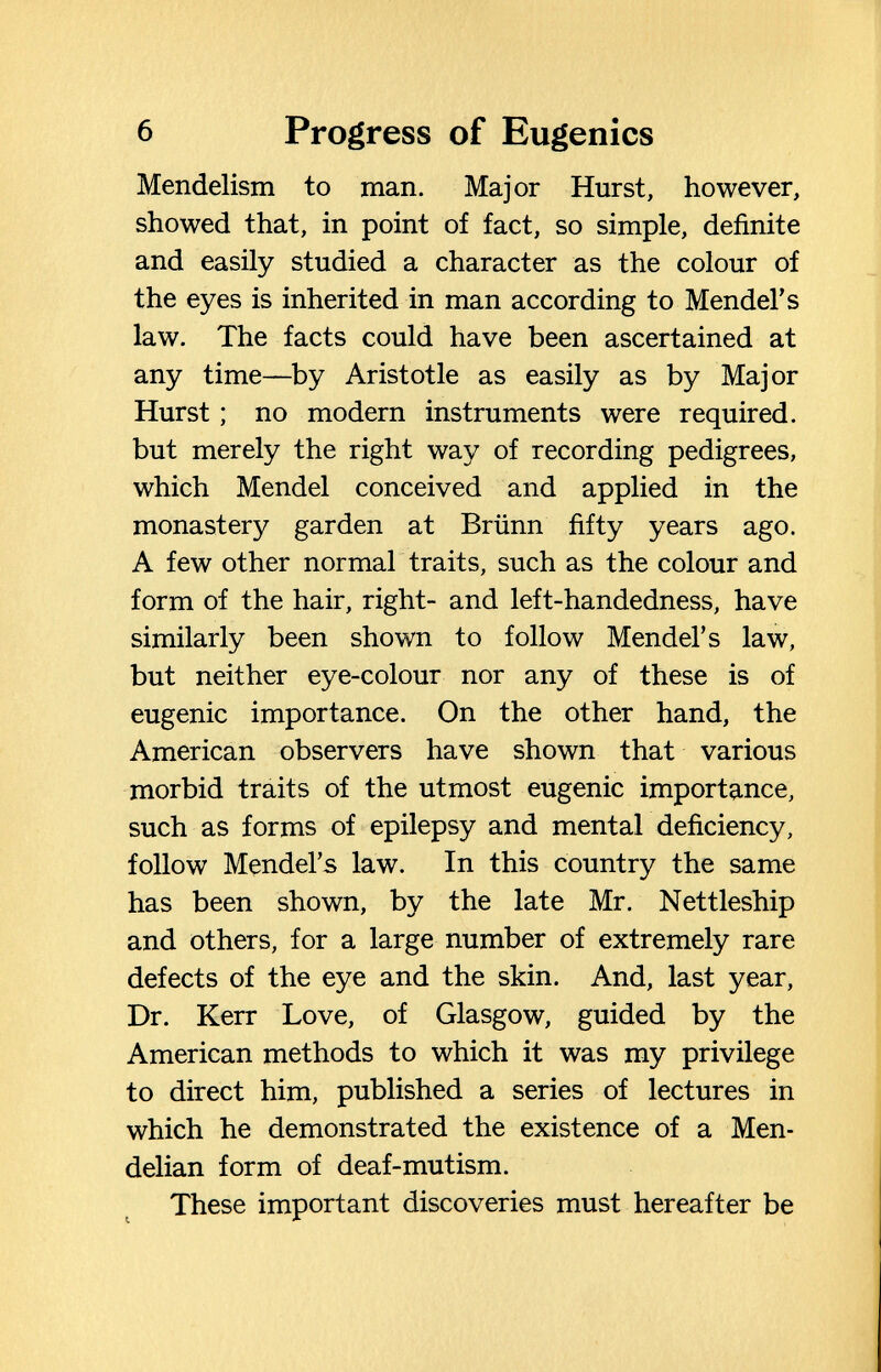 6 Progress of Eugenics Mendelism to man. Major Hurst, however, showed that, in point of fact, so simple, definite and easily studied a character as the colour of the eyes is inherited in man according to Mendel's law. The facts could have been ascertained at any time—^by Aristotle as easily as by Major Hurst ; no modern instruments were required, but merely the right way of recording pedigrees, which Mendel conceived and applied in the monastery garden at Brünn fifty years ago. A few other normal traits, such as the colour and form of the hair, right- and left-handedness, have similarly been shown to follow Mendel's law, but neither eye-colour nor any of these is of eugenic importance. On the other hand, the American observers have shown that various morbid traits of the utmost eugenic importance, such as forms of epilepsy and mental deficiency, follow Mendel's law. In this country the same has been shown, by the late Mr. Nettleship and others, for a large number of extremely rare defects of the eye and the skin. And, last year. Dr. Kerr Love, of Glasgow, guided by the American methods to which it was my privilege to direct him, published a series of lectures in which he demonstrated the existence of a Men- delian form of deaf-mutism. These important discoveries must hereafter be