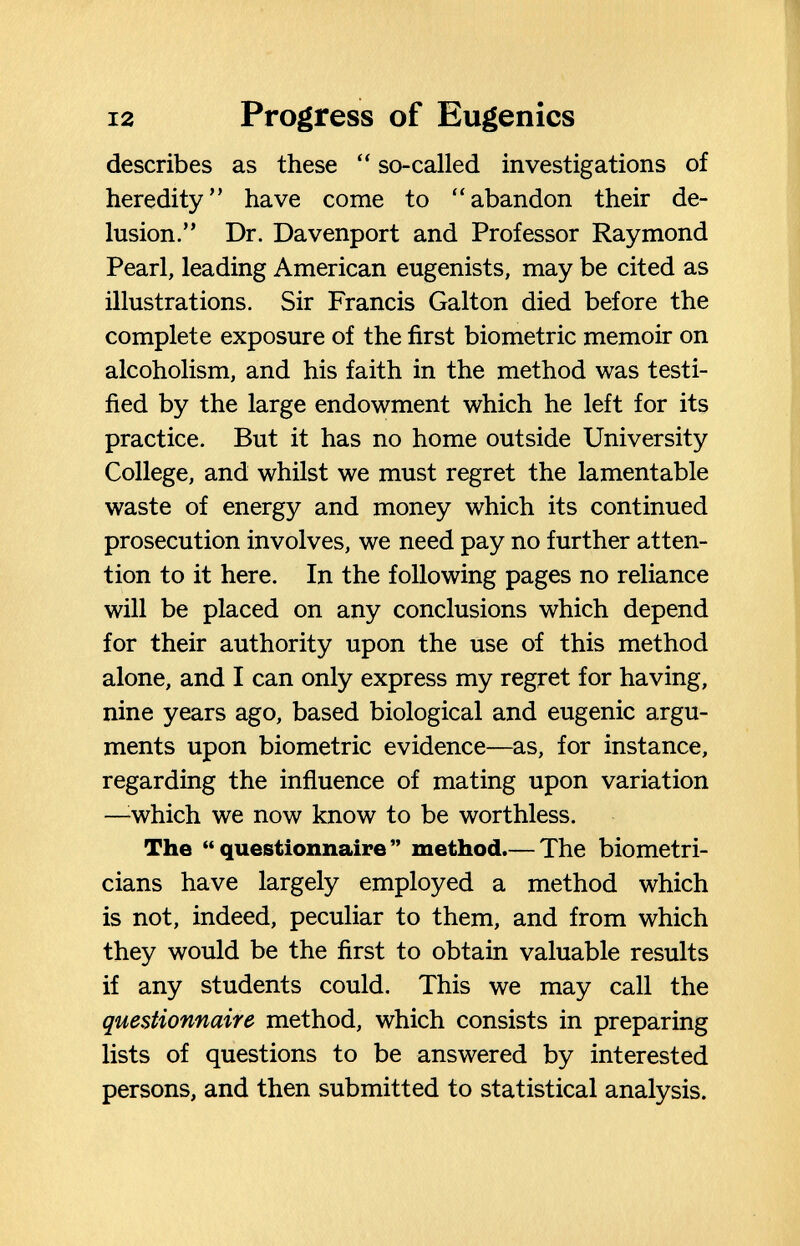 12 Progress of Eugenics describes as these  so-called investigations of heredity have come to abandon their de¬ lusion. Dr. Davenport and Professor Raymond Pearl, leading American eugenists, may be cited as illustrations. Sir Francis Galton died before the complete exposure of the first biometrie memoir on alcoholism, and his faith in the method was testi¬ fied by the large endowment which he left for its practice. But it has no home outside University College, and whilst we must regret the lamentable waste of energy and money which its continued prosecution involves, we need pay no further atten¬ tion to it here. In the following pages no reliance will be placed on any conclusions which depend for their authority upon the use of this method alone, and I can only express my regret for having, nine years ago, based biological and eugenic argu¬ ments upon biometrie evidence—as, for instance, regarding the influence of mating upon variation —^which we now know to be worthless. The questionnaire method.— The biometri- cians have largely employed a method which is not, indeed, peculiar to them, and from which they would be the first to obtain valuable results if any students could. This we may call the questionnaire method, which consists in preparing lists of questions to be answered by interested persons, and then submitted to statistical analysis.