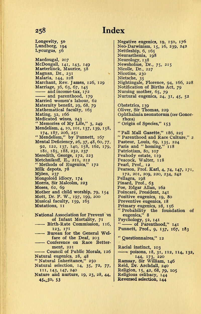 258 Index I/ongevity, 50 I^tmdborg, 194 Lycurgus, 56 Macdougal, 207 McDougall, 141, 143, 149 Maeterlinck, Maurice, 58 Magnan, Dr., 231 Malaria, 144, 228 Marchant, Rev. James, 126, 129 Marriage, 36, 63, 67, 145  and income-tax, 172  and parenthood, 179 Married women's labour, 62 Maternity benefit, 29, 68, 79 Mathematical faculty, 165 Mating, 32, 166 Medicated wines, 243  Memories of My Life, 3, 249 Mendelism, 4, 10, loi, 137, 139, 158, 174, 187, 206, 251  Mendelism, by Punnett, 167 Mental Deficiency, 26, 37, 48, 60, 77, 92, 122, 137, 140, 158, 162, 179, 181, 185, 188, 232, 237 Meredith, George, 172, 223 Metchnikofif, В., 211, 212 Methods of Eugenics, 172 Milk depots, 78 Mjöen, 237 Mongoloid idiocy, 174 Morris, Sir Malcolm, 223 Moses, 62, 69 Mother and child worship, 79, 154 Mott, Dr. P. W., 197, 199, 200 Musical faculty, 159, 165 Mutations, II National Association for Prevent Чп of Infant Mortality, 71  Birth-Rate Commission, 116, 123, 171 ——• Bureau for the General Wel¬ fare of the Deaf, 203 Conference on Race Better¬ ment, 221 Council of Public Morals, 126 Natural eugenics, 28, 48  Natural Inheritance, 250 Natural selection, 14, 35, 72, 77, III, 143, 147, 240 Native and nurture, 19, 23, 28, 44, 45.^50, 53 Negative eugenics, 19, 150, 176 Neo-Darwinism, 15, 16, 339, 242 Nettleship, 6, 165 Neurasthenia, 198 Neurology, 138 Newsholme, Dr., 75, 215 NicoUe, Dr., 227 Nicotine, 230 Nietsche, 35 Nightingale, Florence, 94, 166, 228 Notification of Births Act, 79 Nursing mother, 65, 79 Nurtural eugenics, 24, 31, 45, 52 Obstetrics, 139 Oliver, Sir Thomas, 229 Ophthalmia neonatorum {see Gonor¬ rhoea)  Origin of Species, 153 Pall Mall Gazette, 186, 225  Parenthood and Race Culture, 2 Pasteur, Louis, 69, 135, 224 Paris and homing, 118 Patriotism, 80, 107 Peabody estate, 119 Peacock, Walter, 118 Pearl, Prof,, 12 Pearson, Prof. Karl, 4, 74, 147, 171, 172, 201, 209, 220, 234, 242 Pellagra, 198 Pinard, Prof., 63 Poe, Edgar Allan, 162 Poincaré, President, 241 Positive eugenics, 19, 80 Preventive eugenics, 18 Primary eugenics, 28, 156  Probability the foundation of eugenics, 8 Psychology, 52, 141  of Parenthood, 141 Punnett, Prof., 9, 137, 167, 183  Questionnaires, 12 Racial instinct, 103 H poisons, 18, 31, 112, 114, 132, 144, 173. 220 Ramsay, Sir William, 146 Reid, Dr. Archdall, 240 Religion, 15, 42, 68, 79, 105 Religious celibacy, 144 Reversed selection, 144