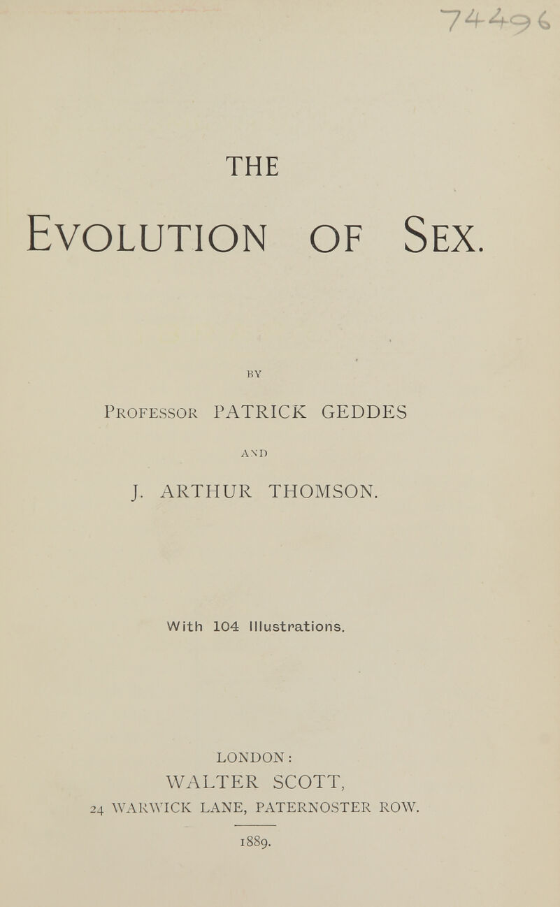 THE Evolution of Sex. BY Professor PATRICK GEDDES AM) J. ARTHUR THOMSON. With 104 Illustrations. london: WALTER SCOTT, 24 warwick lane, paternoster row. 1889.