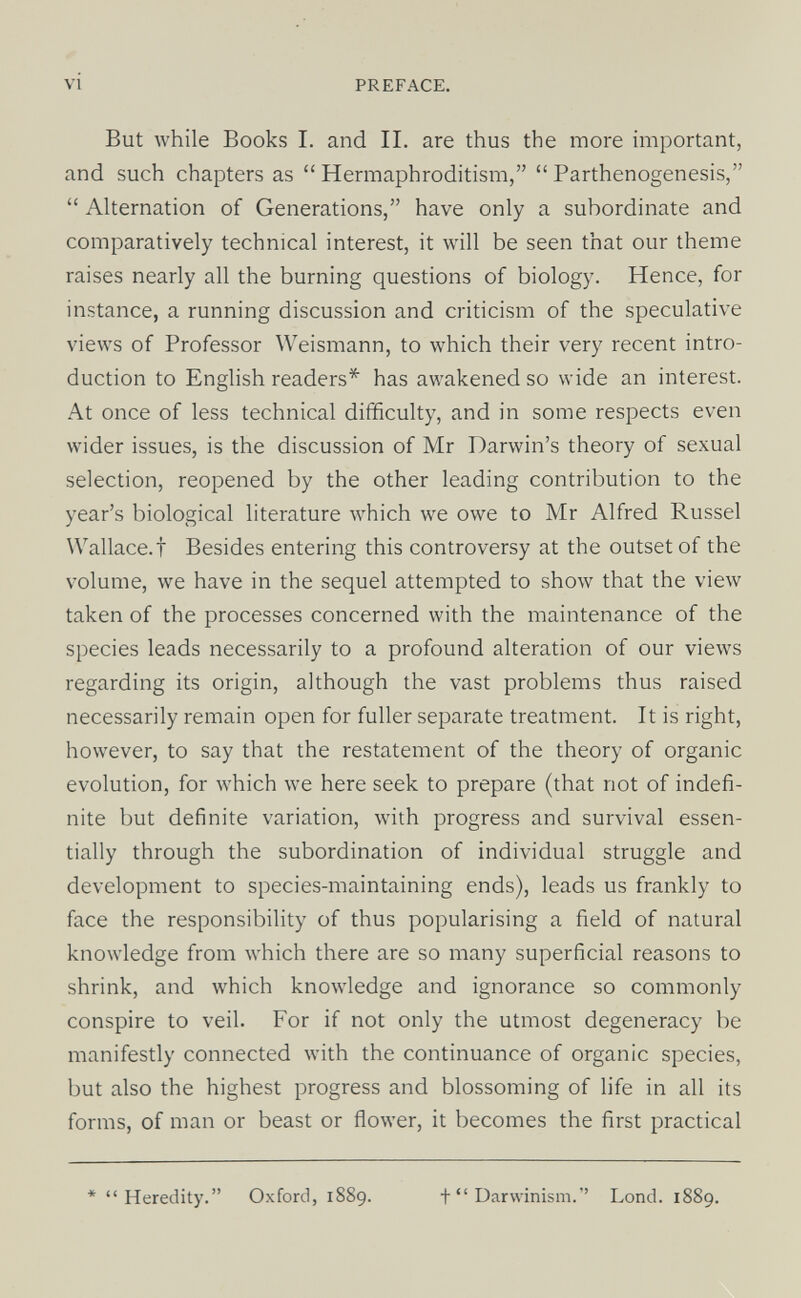 VI PREFACE. But while Books I. and II. are thus the more miportant, and such chapters as  Hermaphroditism,  Parthenogenesis,  Alternation of Generations, have only a subordinate and comparatively technical interest, it will be seen that our theme raises nearly all the burning questions of biology. Hence, for instance, a running discussion and criticism of the speculative views of Professor Weismann, to which their very recent intro¬ duction to English readers* has awakened so wide an interest. At once of less technical difficulty, and in some respects even wider issues, is the discussion of Mr Darwin's theory of sexual selection, reopened by the other leading contribution to the year's biological literature which we owe to Mr Alfred Russel Wallace.! Besides entering this controversy at the outset of the volume, we have in the sequel attempted to show that the view taken of the processes concerned with the maintenance of the species leads necessarily to a profound alteration of our views regarding its origin, although the vast problems thus raised necessarily remain open for fuller separate treatment. It is right, however, to say that the restatement of the theory of organic evolution, for which we here seek to prepare (that not of indefi¬ nite but definite variation, with progress and survival essen¬ tially through the subordination of individual struggle and development to species-maintaining ends), leads us frankly to face the responsibility of thus popularising a field of natural knowledge from which there are so many superficial reasons to shrink, and which knowledge and ignorance so commonly conspire to veil. For if not only the utmost degeneracy be manifestly connected with the continuance of organic species, but also the highest progress and blossoming of life in all its forms, of man or beast or flower, it becomes the first practical * Heredity. Oxford, 1889. + Darwinism. Lond. 1889.