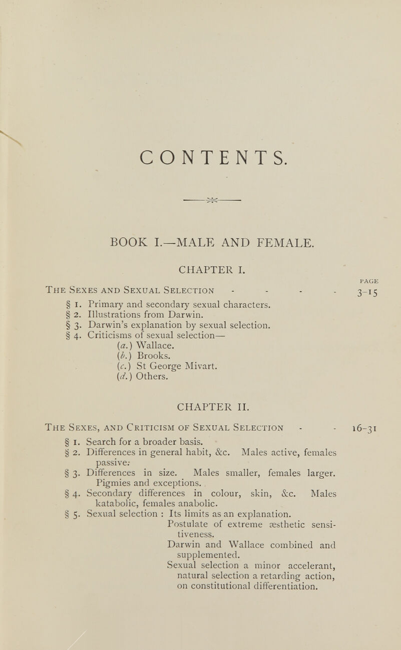 CONTENTS. BOOK I.—MALE AND FEMALE. CHAPTER I. PAGE The Sexes and Sexual Selection . . . . 3-15 § I. Primary and secondary sexual characters. § 2. Illustrations from Darwin. § 3. Darwin's explanation by sexual selection. § 4. Criticisms of sexual selection— {a.) Wallace. (/>.) Brooks. (c.) St George Mivart. (i^/. ) Others. CHAPTER И. The Sexes, and Criticism of Sexual Selection - - 16-31 § I. Search for a broader basis. § 2. Differences in general habit, &c. Males active, females passive; § 3. Differences in size. Males smaller, females larger. Pigmies and exceptions. § 4. Secondary differences in colour, skin, &c. Males katabolic, females anabolic. § 5. Sexual selection : Its limits as an explanation. Postulate of extreme aesthetic sensi¬ tiveness. Darwin and Wallace combined and supplemented. Sexual selection a minor accelerant, natural selection a retarding action, on constitutional differentiation.