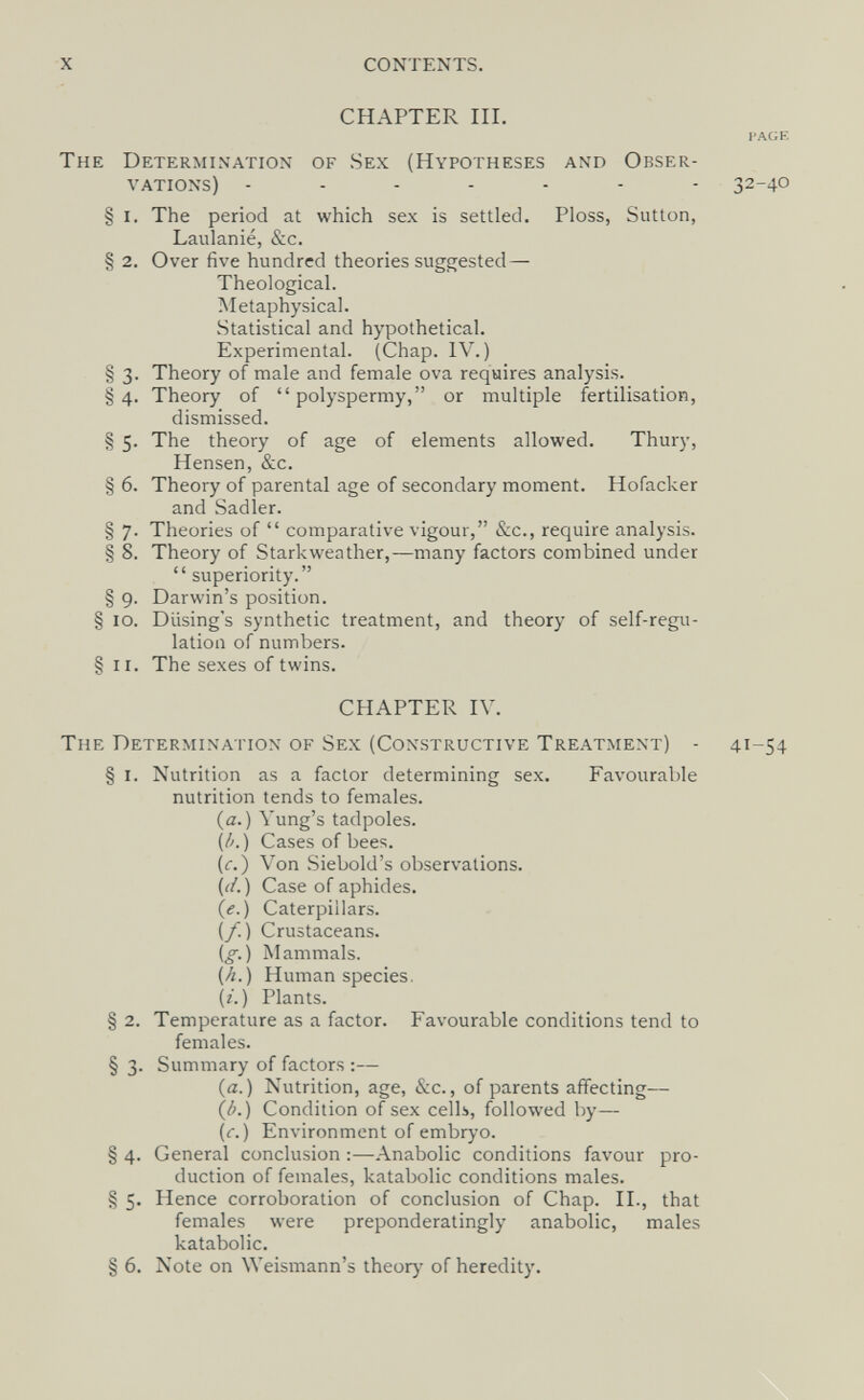 X CONTENTS. CHAPTER III. The Determination of Sex (Hypotheses and Obser¬ vations) § I. The period at which sex is settled. Ploss, Sutton, Laulanié, &c. § 2. Over five hundred theories suggested — Theological. Metaphysical. Statistical and hypothetical. Experimental. (Chap. IV.) § 3. Theory of male and female ova requires analysis. § 4. Theory of  polyspermy, or multiple fertilisation, dismissed. § 5. The theory of age of elements allowed. Thury, Hensen, &c. § 6. Theory of parental age of secondary moment. Hofacker and Sadler. § 7. Theories of  comparative vigour, &c., require analysis. § 8. Theory of Starkweather,—many factors combined under  superiority. § 9. Darwin's position. § 10. Diising's synthetic treatment, and theory of self-regu¬ lation of numbers. § II. The sexes of twins. CHAPTER IV. The Determination of Sex (Constructive Treatment) - 41-54 § I. Nutrition as a factor determining sex. Favourable nutrition tends to females. (a.) Yung's tadpoles. (/'.) Cases of bees. (c.) Von Siebold's observations. (i/. ) Case of aphides. (e.) Caterpillars. (/.) Crustaceans. (^.) Mammals. (Л.) Human species. (г. ) Plants. § 2. Temperature as a factor. Favourable conditions tend to females. § 3. Summary of factors :— (a.) Nutrition, age, &c., of parents affecting— (/>.} Condition of sex cells, followed by— (r. ) Environment of embryo. § 4. General conclusion :—Anabolic conditions favour pro¬ duction of females, katabolic conditions males. § 5. Hence corroboration of conclusion of Chap. II., that females were preponderatingly anabolic, males katabolic. § 6. Note on Weismann's theory of heredity. i'a(;e 32-40