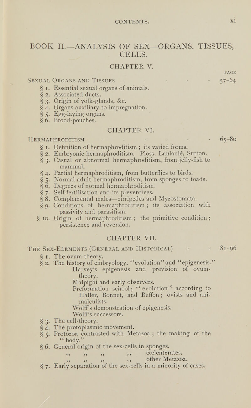 CONTENTS. xi BOOK IL—ANALYSIS OF SEX—ORGANS, TISSUES, CELLS. CHAPTER V. PAGE Sexual Organs and Tissues ----- 57-64 § i. Essential sexual organs of animals. § 2. Associated ducts. § 3. Origin of yolk-glands, &c. § 4. Organs auxiliary to impregnation. § 5- Egg-laying organs. § 6. Brood-pouches. CHAPTER VI. Hermaphroditism 65-80 § i. Definition of hermaphroditism ; its varied forms. § 2. Embryonic hermaphroditism. Ploss, Laulanie, Sutton. § 3. Casual or abnormal hermaphroditism, from jelly-fish to mammal. § 4. Partial hermaphroditism, from butterflies to birds. § 5. Normal adult hermaphroditism, from sponges to toads. § 6. Degrees of normal hermaphroditism. § 7. Self-fertilisation and its preventives. § 8. Complemental males—cirripedes and Myzostomata. § 9. Conditions of hermaphroditism ; its association with passivity and parasitism. § 10. Origin of hermaphroditism ; the primitive condition ; persistence and reversion. CHAPTER VII. The Sex-Elements (General and Historical) - - 81-96 § I. The ovum-theory. § 2. The history of embryology, evolution and epigénesis. Harvey's epigénesis and prevision of ovum- theory. Malpighi and early observers. Preformation school; evolution according to Haller, Bonnet, and Buffon ; ovists and ani- malculists. Wolffs demonstration of epigénesis. Wolff's successors. § 3. The cell-theory. § 4. The protoplasmic movement. § 5. Protozoa contrasted with Metazoa ; the making of the  body. § 6. General origin of the sex-cells in sponges. ,, ,, ,, ,, cœlenterates, ,, ,, ,, ,, other Metazoa. § 7. Early separation of the sex-cells in a minority of cases.