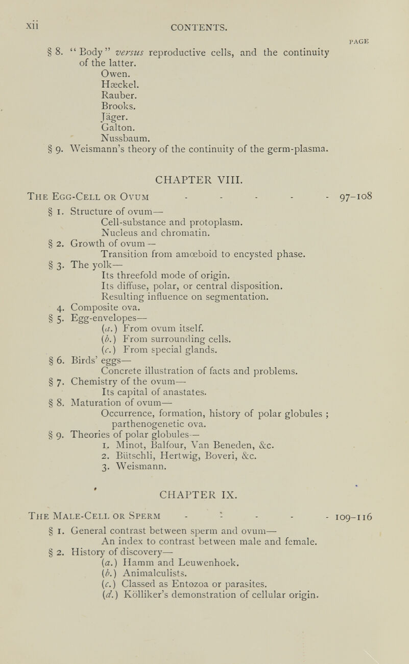Xll CONTENTS. PAGE §8. Body versus reproductive cells, and the continuity of the latter. Owen. Hœckel. Rauber. Brooks. Jäger. Galton. Nussbaum. § 9. Weismann's theory of the continuity of the germ-plasma. CHAPTER VIII. The Egg-Cell or Ovum ..... 97-108 § I. Structure of ovum—■ Cell-substance and protoplasm. Nucleus and chromatin. § 2. Growth of ovum — Transition from amoeboid to encysted phase. § 3. The yolk- Its threefold mode of origin. Its diffuse, polar, or central disposition. Resulting influence on segmentation. 4. Composite ova. § 5. Egg-envelopes— (<г.) From ovum itself. {b. ) From surrounding cells. (r. ) From special glands. § 6. Birds' eggs— Concrete illustration of facts and problems. § 7. Chemistry of the ovum— Its capital of anastates. § 8. Maturation of ovum—• Occurrence, formation, history of polar globules ; parthenogenetic ova. § 9. Theories of polar globules— 1. Minot, l^alfour, Van Beneden, &c. 2. BUtschli, Hertwig, Boveri, &c. 3. Weismann. CHAPTER IX. The Male-Cell or Sperm . : . . . 109-116 § I. General contrast between sperm and ovum— An index to contrast between male and female. § 2. History of discovery—- {a.) Hamm and Leuwenhoek. (¿.) Animalculists. (¡r. ) Classed as Entozoa or parasites. (d.) Kölliker's demonstration of cellular origin.