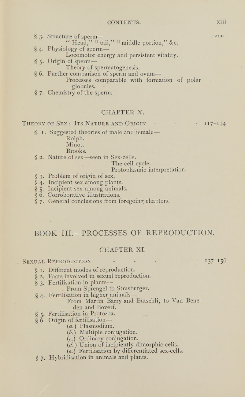 CONTENTS. Xlll § 3. Structure of sperm—  Head, tail, middle portion, &c. § 4. Physiology of sperm— Locomotor energy and persistent vitality. § 5- Origin of sperm— Theory of spermatogenesis. § 6. Further comparison of sperm and ovum— Processes comparable with formation of polar globules. § 7. Chemistry of the sperm. CHAPTER X. Theory of Sex : Its Nature and Origin - - - 117-134 §. i. Suggested theories of male and female— Rolph. Minot. Brooks. § 2. Nature of sex—seen in Sex-cells. The cell-cycle. Protoplasmic interpretation. § 3. Problem of origin of sex. § 4. Incipient sex among plants. § 5. Incipient sex among animals. § 6. Corroborative illustrations. § 7. General conclusions from foregoing chapters. BOOK III.—PROCESSES OF REPRODUCTION. CHAPTER XL Sexual Reproduction ... - - 137-156 § i. Different modes of reproduction. § 2. Facts involved in sexual reproduction. § 3. Fertilisation in plants— From Sprengel to Strasburger. § 4. Fertilisation in higher animals— From Martin Barry and Biitschli, to Van Bene- den and Boveri. § 5. Fertilisation in Protozoa. § 6. Origin of fertilisation— {a.) Plasmodium. \b.) Multiple conjugation. [c.) Ordinary conjugation. [d.) Union of incipiently dimorphic cells. [e.) Fertilisation by differentiated sex-cells. § 7. Hybridisation in animals and plants.