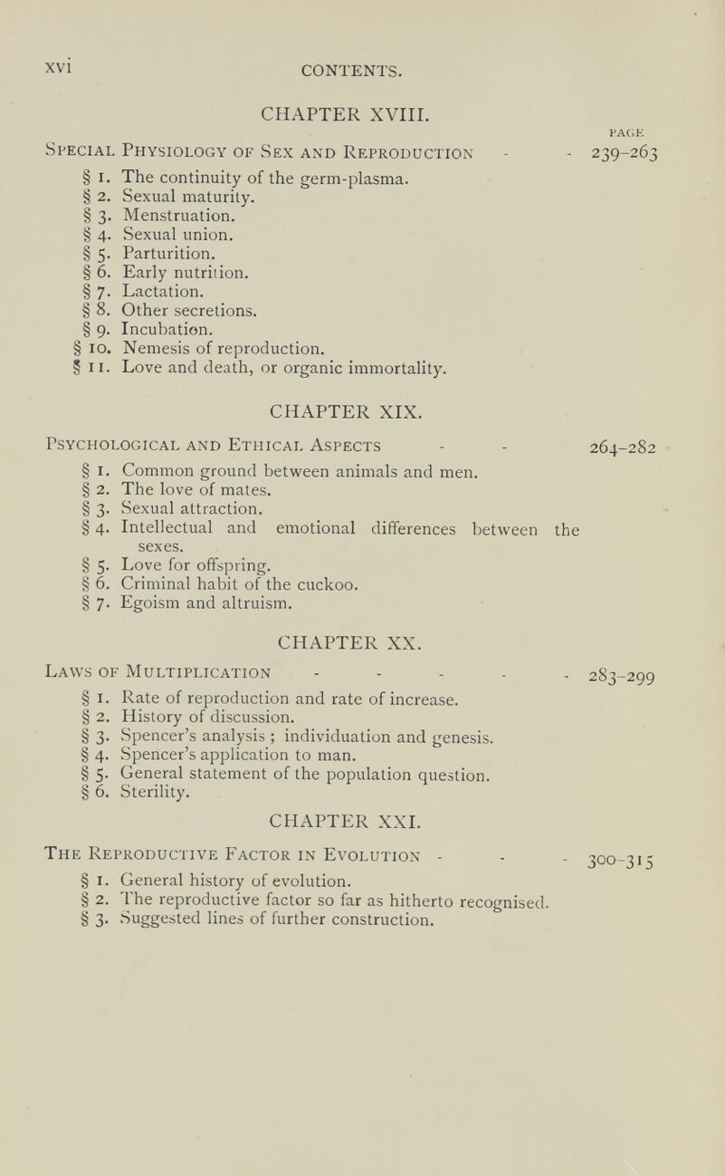 xvi CONTENTS. CHAPTER XVIII. VAGE Special Physiology of Sex and Reproduction - - 239-263 § I. The continuity of the germ-plasma. § 2. Sexual maturity. § 3. Menstruation. § 4. Sexual union. § 5. Parturition. § 6. Early nutrition. § 7. Lactation. § 8. Other secretions. § 9. Incubation. § 10. Nemesis of reproduction. § II. Love and death, or organic immortality. CHAPTER XIX. Psychological and Ethical Aspects - - 264-282 § I. Common ground between animals and men. § 2. The love of mates. § 3. Sexual attraction. § 4. Intellectual and emotional differences between the sexes. § 5. Love for offspring. § 6. Criminal habit of the cuckoo. § 7. Egoism and altruism. CHAPTER XX. Laws of Multiplication - - . . . 283-299 § I. Rate of reproduction and rate of increase. § 2. History of discussion. § 3. Spencer's analysis ; individuation and genesis. § 4. Spencer's application to man. § 5. General statement of the population question. § 6. Sterility. CHAPTER XXI. The Reproductive Factor in Evolution - - - 300-315 § I. General history of evolution. § 2. The reproductive factor so far as hitherto recognised. § 3. Suggested lines of further construction.
