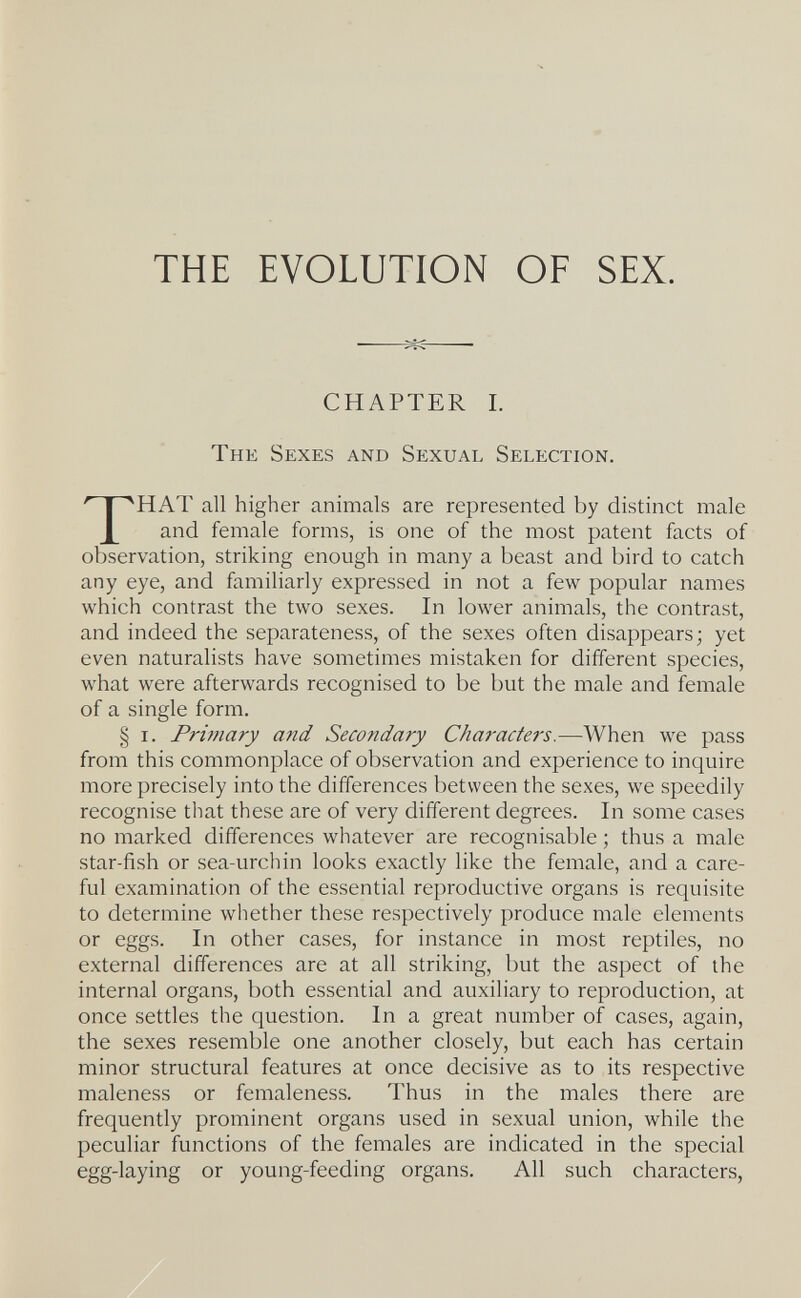 THE EVOLUTION OF SEX. CHAPTER I. The Sexes and Sexual Selection. HAT all higher animals are represented by distinct male and female forms, is one of the most patent facts of observation, striking enough in many a beast and bird to catch any eye, and familiarly expressed in not a few popular names which contrast the two sexes. In lower animals, the contrast, and indeed the separateness, of the sexes often disappears; yet even naturalists have sometimes mistaken for different species, what were afterwards recognised to be but the male and female of a single form. § I. PrÌ7nary and Secondary Charactei's.—When we pass from this commonplace of observation and experience to inquire more precisely into the differences between the sexes, we speedily recognise that these are of very different degrees. In some cases no marked differences whatever are recognisable ; thus a male star-fish or sea-urchin looks exactly like the female, and a care¬ ful examination of the essential reproductive organs is requisite to determine whether these respectively produce male elements or eggs. In other cases, for instance in most reptiles, no external differences are at all striking, but the aspect of the internal organs, both essential and auxiliary to reproduction, at once settles the question. In a great number of cases, again, the sexes resemble one another closely, but each has certain minor structural features at once decisive as to its respective maleness or femaleness. Thus in the males there are frequently prominent organs used in sexual union, while the peculiar functions of the females are indicated in the special egg-laying or young-feeding organs. All such characters,