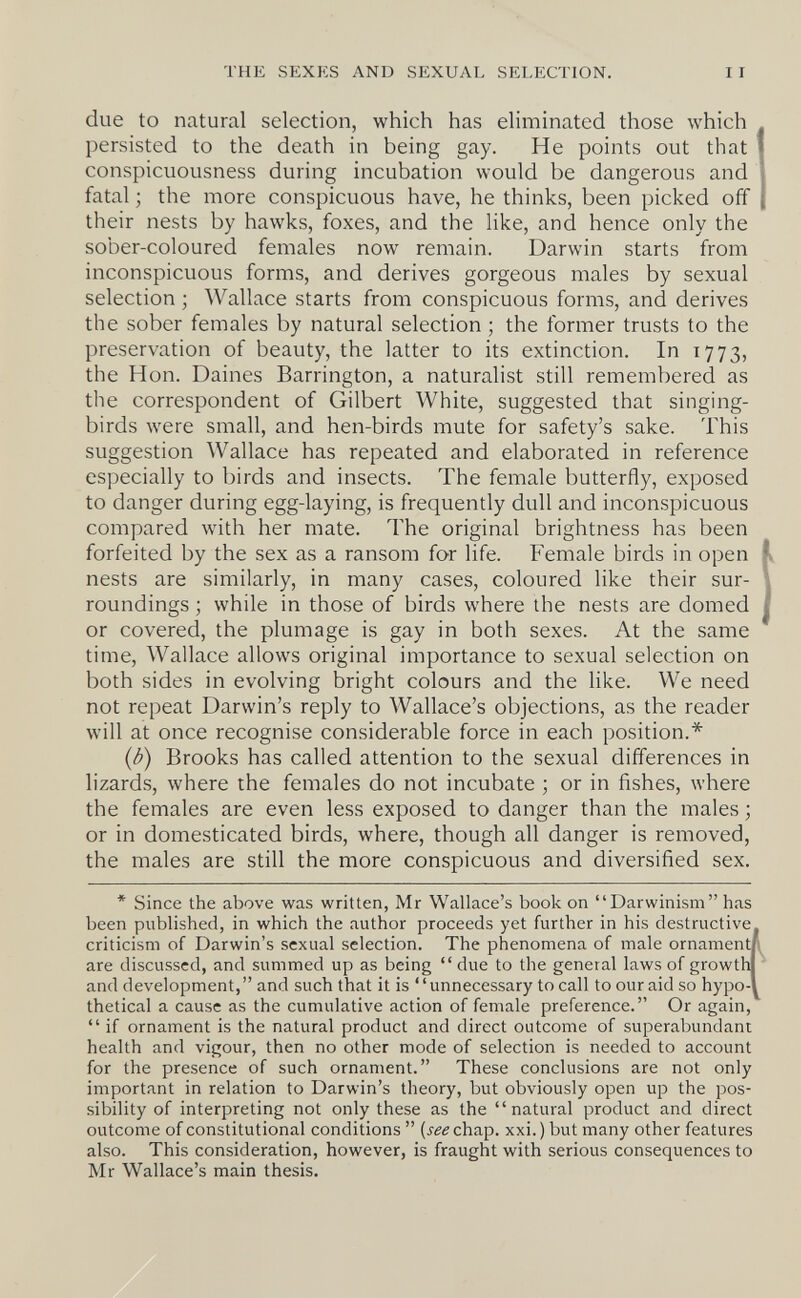 THE SEXKS AND SEXUAL SELECTION. due to natural selection, which has eliminated those which persisted to the death in being gay. He points out that conspicuousness during incubation would be dangerous and fatal ; the more conspicuous have, he thinks, been picked off their nests by hawks, foxes, and the like, and hence only the sober-coloured females now remain. Darwin starts from inconspicuous forms, and derives gorgeous males by sexual selection ; Wallace starts from conspicuous forms, and derives the sober females by natural selection ; the former trusts to the preservation of beauty, the latter to its extinction. In 1773, the Hon. Daines Barrington, a naturalist still remembered as the correspondent of Gilbert White, suggested that singing- birds were small, and hen-birds mute for safety's sake. This suggestion Wallace has repeated and elaborated in reference especially to birds and insects. The female butterfly, exposed to danger during egg-laying, is frequently dull and inconspicuous compared with her mate. The original brightness has been forfeited by the sex as a ransom for life. Female birds in open nests are similarly, in many cases, coloured like their sur¬ roundings ; while in those of birds where the nests are domed or covered, the plumage is gay in both sexes. At the same time, Wallace allows original importance to sexual selection on both sides in evolving bright colours and the like. We need not repeat Darwin's reply to Wallace's objections, as the reader will at once recognise considerable force in each position.* {b) Brooks has called attention to the sexual differences in lizards, where the females do not incubate ; or in fishes, where the females are even less exposed to danger than the males ; or in domesticated birds, where, though all danger is removed, the males are still the more conspicuous and diversified sex. * Since the above was written, Mr Wallace's book on Darwinism has been published, in which the author proceeds yet further in his destructive criticism of Darwin's sexual selection. The phenomena of male ornamenti are discussed, and summed up as being  due to the general laws of growtlJ and development,  and such that it is  unnecessary to call to our aid so hypo-l thetical a cause as the cumulative action of female preference. Or again,  if ornament is the natural product and direct outcome of superabundant health and vigour, then no other mode of selection is needed to account for the presence of such ornament. These conclusions are not only important in relation to Darwin's theory, but obviously open up the pos¬ sibility of interpreting not only these as the natural product and direct outcome of constitutional conditions  (i^^chap. xxi.) but many other features also. This consideration, however, is fraught with serious consequences to Mr Wallace's main thesis.