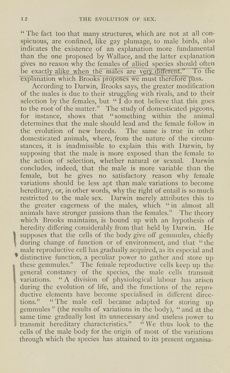 12 THE EVOLUTION OF SEX.  The fact too that many structures, which are not at all con¬ spicuous, are confined, like gay plumage, to male birds, also indicates the existence of an explanation more fundamental than the one proposed by Wallace, and the latter explanation gives no reason why the females of allied species should often be exactly alike when thè males are very different. To the explanation which Brooks proposes we must therefore pass. According to Darwin, Brooks says, the greater modification of the males is due to their struggling with rivals, and to their selection by the females, but  I do not believe that this goes to the root of the matter. The study of domesticated pigeons, for instance, shows that something within the animal determines that the male should lead and the female follow in the evolution of new breeds. The same is true in other domesticated animals, where, from the nature of the circum¬ stances, it is inadmissible to explain this with Darwin, by supposing that the male is more exposed than the female to the action of selection, whether natural or sexual. Darwin concludes, indeed, that the male is more variable than the female, but he gives no satisfactory reason why female variations should be less apt than male variations to become hereditary, or, in other words, why the right of entail is so much restricted to the male sex. Darwin merely attributes this to the greater eagerness of the males, which  in almost all animals have stronger passions than the females. The theory which Brooks maintains, is bound up with an hypothesis of heredity differing considerably from that held by Darwin. He supposes that the cells of the body give off gemmules, chiefly during change of function or of environment, and that the male reproductive cell has gradually acquired, as its especial and distinctive function, a peculiar power to gather and store up these gemmules. The female reproductive cells keep up the general constancy of the species, the male cells transmit variations.  Л division of physiological labour has arisen during the evolution of life, and the functions of the repro¬ ductive elements have become specialised in different direc¬ tions.  The male cell became adapted for storing up gemmules  (the results of variations in the body),  and at the same time gradually lost its unnecessary and useless power to transmit hereditary characteristics.  We thus look to the cells of the male body for the origin of most of the variations through which the species has attained to its present organisa-