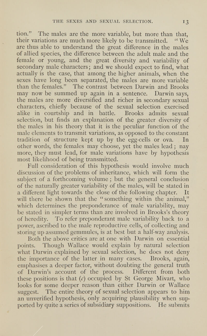THE SEXES AND SEXUAL SELECTION. 13 tion. The males are the more variable, but more than that, their variations are much more likely to be transmitted.  We are thus able to understand the great difference in the males of allied species, the difference between the adult male and the female or young, and the great diversity and variability of secondary male characters; and we should expect to find, what actually is the case, that among the higher animals, when the sexes have long been separated, the males are more variable than the females. The contrast between Darwin and Brooks may now be summed up again in a sentence. Darwin says, the males are more diversified and richer in secondary sexual characters, chiefly because of the sexual selection exercised alike in courtship and in battle. Brooks admits sexual selection, but finds an explanation of the greater diversity of the males in his theory that it is the peculiar function of the male elements to transmit variations, as opposed to the constant tradition of structure kept up by the egg-cells or ova. In other words, the females may choose, yet the males lead ; nay more, they must lead, for male variations have by hypothesis most likelihood of being transmitted. Full consideration of this hypothesis would involve much discussion of the problems of inheritance, which will form the subject of a forthcoming volume ; but the general conclusion of the naturally greater variability of the males, will be stated in a different light towards the close of the following chapter. It will there be shown that the something within the animal, which determines the preponderance of male variability, may be stated in simpler terms than are involved in Brooks's theory of heredity. To refer preponderant male variability back to a power, ascribed to the male reproductive cells, of collecting and storing up assumed gemmules, is at best but a half-way analysis. Both the above critics are at one with Darwin on essential points. Though Wallace would explain by natural selection what Darwin explained by sexual selection, he does not deny the importance of the latter in many cases. Brooks, again, emphasises a deeper factor, without doubting the general truth of Darwin's account of the process. Different from both these positions is that (¡r) occupied by St George Mivart, who looks for some deeper reason than either Darwin or Wallace suggest. The entire theory of sexual selection appears to him an unverified hypothesis, only acquiring plausibility when sup¬ ported by quite a series of subsidiary suppositions. He submits