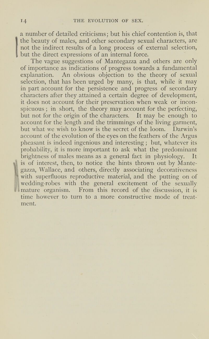 14 THE EVOLUTION OF SEX. a number of detailed criticisms; but his chief contention is, that the beauty of males, and other secondary sexual characters, are not the indirect results of a long process of external selection, but the direct expressions of an internal force. The vague suggestions of Mantegazza and others are only of importance as indications of progress towards a fundamental explanation. An obvious objection to the theory of sexual selection, that has been urged by many, is that, while it may in part account for the persistence and progress of secondary characters after they attained a certain degree of development, it does not account for their preservation when weak or incon¬ spicuous ; in short, the theory may account for the perfecting, but not for the origin of the characters. It may be enough to account for the length and the trimmings of the living garment, but what we wish to know is the secret of the loom. Darwin's account of the evolution of the eyes on the feathers of the Argus pheasant is indeed ingenious and interesting ; but, whatever its probability, it is more important to ask what the predominant brightness of males means as a general fact in physiology. It ^ is of interest, then, to notice the hints thrown out by Mante- K gazza, Wallace, and others, directly associating decorativeness ^ with superfluous reproductive material, and the putting on of .wedding-robes with the general excitement of the sexually limature organism. From this record of the discussion, it is time however to turn to a more constructive mode of treat¬ ment.