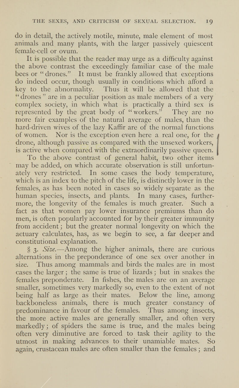 THE SEXES, AND CRITICISM OF SEXUAL SELECTION. IÇ do in detail, the actively motile, minute, male element of most animals and many plants, with the larger passively quiescent female-cell or ovum. It is possible that the reader may urge as a difficulty against the above contrast the exceedingly familiar case of the male bees or  drones. It must be frankly allowed that exceptions do indeed occur, though usually in conditions which afford a key to the abnormality. Thus it will be allowed that the drones are in a peculiar position as male members of a very complex society, in which what is practically a third sex is represented by the great body of workers. They are no more fair examples of the natural average of males, than the hard-driven wives of the lazy Kaffir are of the normal functions of women. Nor is the exception even here a real one, for the drone, although passive as compared with the unsexed workers, is active when compared with the extraordinarily passive queen. To the above contrast of general habit, two other items may be added, on which accurate observation is still unfortun¬ ately very restricted. In some cases the body temperature, which is an index to the pitch of the life, is distinctly lower in the females, as has been noted in cases so widely separate as the human species, insects, and plants. In many cases, further¬ more, the longevity of the females is much greater. Such a fact as that women pay lower insurance premiums than do men, is often popularly accounted for by their greater immunity from accident ; but the greater normal longevity on which the actuary calculates, has, as we begin to see, a far deeper and constitutional explanation. § 3. Size.—Among the higher animals, there are curious alternations in the preponderance of one sex over another in size. Thus among mammals and birds the males are in most cases the larger ; the same is true of lizards ; but in snakes the females preponderate. In fishes, the males are on an average smaller, sometimes very markedly so, even to the extent of not being half as large as their mates. Below the line, among backboneless animals, there is much greater constancy of predominance in favour of the females. Thus among insects, the more active males are generally smaller, and often very markedly; of spiders the same is true, and the males being often very diminutive are forced to task their agility to the utmost in making advances to their unamiable mates. So again, crustacean males are often smaller than the females ; and