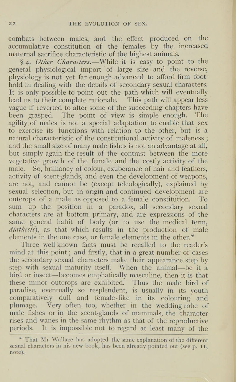 22 THE EVOLUTION OF SEX. combats between males, and the effect produced on the accumulative constitution of the females by the increased maternal sacrifice characteristic of the highest animals. § 4. Other Characters.—While it is easy to point to the general physiological import of large size and the reverse, physiology is not yet far enough advanced to afford firm foot¬ hold in dealing with the details of secondary sexual characters. It is only possible to point out the path which will eventually lead us to their complete rationale. This path will appear less vague if reverted to after some of the succeeding chapters have been grasped. The point of view is simple enough. The agility of males is not a special adaptation to enable that sex to exercise its functions with relation to the other, but is a natural characteristic of the constitutional activity of maleness ; and the small size of many male fishes is not an advantage at all, but simply again the result of the contrast between the more vegetative growth of the female and the costly activity of the male. So, brilliancy of colour, exuberance of hair and feathers, activity of scent-glands, and even the development of weapons, are not, and cannot be (except teleologically), explained by sexual selection, but in origin and continued development are outcrops of a male as opposed to a female constitution. To sum up the position in a paradox, all secondary sexual characters are at bottom primary, and are expressions of the same general habit of body (or to use the medical term, diathesis), as that which results in the production of male elements in the one case, or female elements in the other.* Three well-known facts must be recalled to the reader's mind at this point ; and firstly, that in a great number of cases the secondary sexual characters make their appearance step by step with sexual maturity itself. When the animal—be it a bird or insect—becomes emphatically masculine, then it is that these minor outcrops are exhibited. Thus the male bird of paradise, eventually so resplendent, is usually in its youth comparatively dull and female-like in its colouring and plumage. Very often too, whether in the wedding-robe of male fishes or in the scent-glands of mammals, the character rises and wanes in the same rhythm as that of the reproductive periods. It is impossible not to regard at least many of the * That Mr Wallace has adopted the same explanation of the different sexual characters in his new book, has been already pointed out (see p. 11, note).