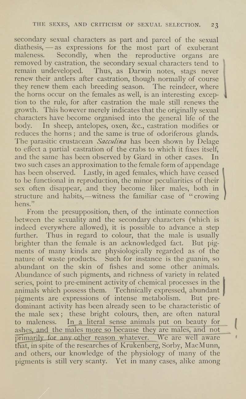 THE SEXES, AND CRITICISM OF SEXUAL SELECTION. 23 secondary sexual characters as part and parcel of the sexual diathesis, — as expressions for the most part of exuberant maleness. Secondly, when the reproductive organs are removed by castration, the secondary sexual characters tend to remain undeveloped. Thus, as Darwin notes, stags never renew their antlers after castration, though normally of course they renew them each breeding season. The reindeer, where the horns occur on the females as well, is an interesting excep¬ tion to the rule, for after castration the male still renews the growth. This however merely indicates that the originally sexual characters have become organised into the general life of the body. In sheep, antelopes, oxen, &c., castration modifies or reduces the horns ; and the same is true of odoriferous glands. The parasitic crustacean Sacculina has been shown by Delage to effect a partial castration of the crabs to which it fixes itself, and the same has been observed by Giard in other cases. In two such cases an approximation to the female form of appendage has been observed. Lastly, in aged females, which have ceased to be functional in reproduction, the minor peculiarities of their sex often disappear, and they become liker males, both in structure and habits,—witness the familiar case of crowing hens. From the presupposition, then, of the intimate connection between the sexuahty and the secondary characters (which is indeed everywhere allowed), it is possible to advance a step further. Thus in regard to colour, that the male is usually brighter than the female is an acknowledged fact. But pig¬ ments of many kinds are physiologically regarded as of the nature of waste products. Such for instance is the guanin, so abundant on the skin of fishes and some other animals. Abundance of such pigments, and richness of variety in related series, point to pre-eminent activity of chemical processes in the animals which possess them. Technically expressed, abundant pigments are expressions of intense metabolism. But pre¬ dominant activity has been already seen to be characteristic of the male sex ; these bright colours, then, are often natural to maleness. In a literal_sense animals put on beauty for a^h^s. and the males more so because they are males, and not_ prim,nrj]y for any nther renson whatever._ We are well aware tKat^in spite of the researches of Krüllenberg, Sorby, MacMunn, and others, our knowledge of the physiology of many of the pigments is still very scanty. Yet in many cases, alike among