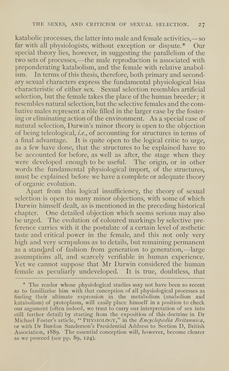 THE SEXES, AND CRITICISM OF SEXUAL SELECTION. 27 katabolic processes, the latter into male and female activities,^—so far with all physiologists, without exception or dispute.* Our special theory lies, however, in suggesting the parallelism of the two sets of processes,—the male reproduction is associated with preponderating katabolism, and the female with relative anabol- ism. In terms of this thesis, therefore, both primary and second¬ ary sexual characters express the fundamental physiological bias characteristic of either sex. Sexual selection resembles artificial selection, but the female takes the place of the human breeder; it resembles natural selection, but the selective females and the com¬ bative males represent a rôle filled in the larger case by the foster¬ ing or eliminating action of the environment. As a special case of natural selection, Darwin's minor theory is open to the objection of being teleological, i.e.^ of accounting for structures in terms of a final advantage. It is quite open to the logical critic to urge, as a few have done, that the structures to be explained have to be accounted for before, as well as after, the stage when they were developed enough to be useful. The origin, or in other words the fundamental physiological import, of the structures, must be explained before we have a complete or adequate theory of organic evolution. Apart from this logical insufficiency, the theory of sexual selection is open to many minor objections, with some of which Darwin himself dealt, as is mentioned in the preceding historical chapter. One detailed objection which seems serious may also be urged. The evolution of coloured markings by selective pre¬ ference carries with it the postulate of a certain level of aesthetic taste and critical power in the female, and this not only very high and very scrui)ulous as to details, but remaining permanent as a standard of fashion from generation to generation,—large assumptions all, and scarcely verifiable in human experience. Yet we cannot suppose that Mr Darwin considered the human female as peculiarly undeveloped. It is true, doubtless, that * The reader whose physiological studies may not have been so recent as to familiarise him with that conception of all physiological processes as finding their ultimate expression in the metabolism (anabolism and katabolism) of protoplasm, will easily place himself in a position to check our argument (often indeed, we trust to carry our interpretation of sex into still further detail) by starting from the exposition of this doctrine in Dr Michael Foster's article,  Physiology, in the Encyclopœdia Britannica, or with Dr Burdon Sanderson's Presidential Address to Section D, British Association, 1889. The essential conception will, however, become clearer as we proceed (see pp. 89, 124).