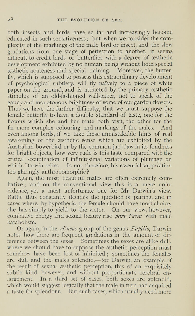 28 THE EVOLUTION OF SEX. both insects and birds have so far and increasingly become educated in such sensitiveness; but when we consider the com¬ plexity of the markings of the male bird or insect, and the slow gradations from one stage of perfection to another, it seems difficult to credit birds or butterflies with a degree of aesthetic development exhibited by no human being without both special aesthetic acuteness and special training. Moreover, the butter¬ fly, which is supposed to possess this extraordinary development of psychological subtlety, will fly naively to a piece of white paper on the ground, and is attracted by the primary aesthetic stimulus of an old-fashioned wall-paper, not to speak of the gaudy and monotonous brightness of some of our garden flowers. Thus we have the further difficulty, that we must suppose the female butterfly to have a double standard of taste, one for the flowers which she and her mate both visit, the other for the far more complex colouring and markings of the males. And even among birds, if we take those unmistakable hints of real awakening of the aesthetic sense which are exhibited by the Australian bowerbird or by the common jackdaw in its fondness for bright objects, how very rude is this taste compared with the critical examination of infinitesimal variations of plumage on which Darwin relies. Is not, therefore, his essential supposition too glaringly anthropomorphic? Again, the most beautiful males are often extremely com¬ bative ; and on the conventional view this is a mere coin¬ cidence, yet a most unfortunate one for Mr Darwin's view. Battle thus constantly decides the question of pairing, and in cases where, by hypothesis, the female should have most choice, she has simply to yield to the victor. On our view, however, combative energy and sexual beauty rise pari passu with male katabolism. Or again, in the ^neas group of the genus Papilio, Darwin notes how there are frequent gradations in the amount of dif¬ ference between the sexes. Sometimes the sexes are alike dull, where we should have to suppose the aesthetic perception must somehow have been lost or inhibited ; sometimes the females are dull and the males splendid,^—for Darwin, an example of the result of sexual aesthetic perception, this of an exquisitely subtle kind however, and without proportionate cerebral en¬ largement. In a third set of cases, both sexes are splendid, which would suggest logically that the male in turn had acquired a taste for splendour. But such cases, which usually need more