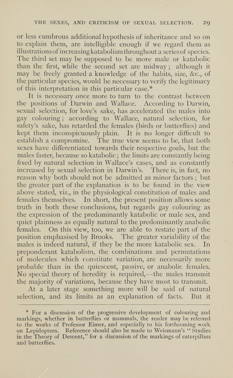 THE SEXES, AND CRITICISM OF SEXUAL SELECTION. 29 or less cumbrous additional hypothesis of inheritance and so on to explain them, are intelligible enough if we regard them as illustrations of increasing katabolism throughout a series of species. The third set may be supposed to be more male or katabolic than the first, while the second set are midway ; although it may be freely granted a knowledge of the habits, size, &c., of the particular species, would be necessary to verify the legitimacy of this interpretation in this particular case.* It is necessary once more to turn to the contrast between the positions of Darwin and Wallace. According to Darwin, sexual selection, for love's sake, has accelerated the males into gay colouring ; according to Wallace, natural selection, for safety's sake, has retarded the females (birds or butterflies) and kept them inconspicuously plain. It is no longer difficult to establish a compromise. The true view seems to be, that both sexes have differentiated towards their respective goals, but the males faster, because so katabolic; the limits are constantly being fixed by natural selection in Wallace's cases, and as constantly increased by sexual selection in Darwin's. There is, in fact, no reason why both should not be admitted as minor factors ; but the greater part of the explanation is to be found in the view above stated, viz., in the physiological constitution of males and females themselves. In short, the present position allows some truth in both these conclusions, but regards gay colouring as the expression of the predominantly katabolic or male sex, and quiet plainness as equally natural to the predominantly anabolic females. On this view, too, we are able to restate part of the position emphasised by Brooks. The greater variability of the males is indeed natural, if they be the more katabolic sex. In preponderant katabolism, the combinations and permutations of molecules which constitute variation, are necessarily more probable than in the quiescent, passive, or anabolic females. No special theory of heredity is required,—the males transmit the majority of variations, because they have most to transmit. At a later stage something more will be said of natural selection, and its limits as an explanation of facts. But it * For a discussion of the progressive development of colouring and markings, whether in butterflies or mammals, the reader may be referred to the works of Professor Eimer, and especially to his forthcoming work on Lepidoptera. Reference should also be made to Weismann's  Studies in the Theory of Descent, for a discussion of the markings of caterpillars and butterflies.