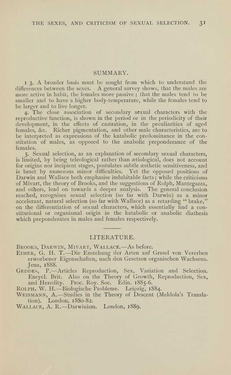 THE SEXES, AND CRITICISM OF SEXUAL SELECTION. 3I SUMMARY. I 3. A broader basis must be sought from which to understand the differences between the sexes. A general survey shows, that the males are more active in habit, the females more passive ; that the males tend to be smaller and to have a higher body-temperature, while the females tend to be larger and to live longer. 4. The close association of secondary sexual characters with the reproductive function, is shown in the period or in the periodicity of their development, in the effects of castration, in the peculiarities of aged females, &c. Richer pigmentation, and other male characteristics, are to be interpreted as expressions of the katabolic predominance in the con¬ stitution of males, as opposed to the anabolic preponderance of the females. 5. Sexual selection, as an explanation of secondary sexual characters, is limited, by being teleological rather than setiological, does not account for origins nor incipient stages, postulates subtle aesthetic sensitiveness, and is beset by numerous minor difficulties. Yet the opposed positions of Darwin and Wallace both emphasise indubitable facts; while the criticisms of Mivart, the theory of Brooks, and the suggestions of Rolph, Mantegazza, and others, lead on towards a deeper analysis. The general conclusion reached, recognises sexual selection (so far with Darwin) as a minor accelerant, natural selection (so far with Wallace) as a retarding  brake, on the differentiation of sexual characters, which essentially find a con¬ stitutional or organismal origin in the katabolic or anabolic diathesis which preponderates in males and females respectively. LITERATURE. Brooks, Darwin, Mivart, Wallace.—As before. Eimer, G. H. T.—Die Enstehung der Arten auf Grund von Vererben erworbener Eigenschaften, nach den Gesetzen organischen Wachsens. Jena, 1S88. Gedues, P.—Articles Reproduction, Sex, Variation and Selection. Encycl. Brit. Also on the Theory of Growth, Reproduction, Sex, and Heredity. Proc. Roy. Soc. Edin. 1885-6. Rolph, W. H.—Biologische Probleme. Leipzig, 1884. Weismann, A.—Studies in the Theory of Descent (Meldola's Transla¬ tion). London, 1880-82. Wallace, A. R.—Darwinism. London, 1889.