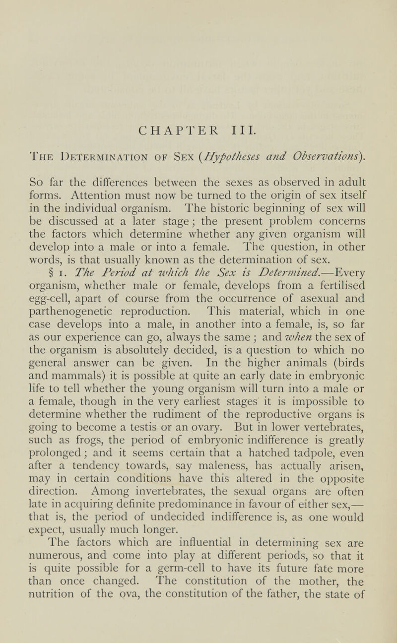 CHAPTER III. The Determination of Sex {^Hypotheses and Observations). So far the differences between the sexes as observed in adult forms. Attention must now be turned to the origin of sex itself in the individual organism. The historic beginning of sex will be discussed at a later stage ; the present problem concerns the factors which determine whether any given organism will develop into a male or into a female. The question, in other words, is that usually known as the determination of sex. § i. The Period at which the Sex is Determined.—Every organism, whether male or female, develops from a fertilised egg-cell, apart of course from the occurrence of asexual and parthenogenetic reproduction. This material, which in one case develops into a male, in another into a female, is, so far as our experience can go, always the same ; and when the sex of the organism is absolutely decided, is a question to which no general answer can be given. In the higher animals (birds and mammals) it is possible at quite an early date in embryonic life to tell whether the young organism Avill turn into a male or a female, though in the very earliest stages it is impossible to determine whether the rudiment of the reproductive organs is going to become a testis or an ovary. But in lower vertebrates, such as frogs, the period of embryonic indifference is greatly prolonged ; and it seems certain that a hatched tadpole, even after a tendency towards, say maleness, has actually arisen, may in certain conditions have this altered in the opposite direction. Among invertebrates, the sexual organs are often late in acquiring definite predominance in favour of either sex,— that is, the period of undecided indifference is, as one would expect, usually much longer. The factors which are influential in determining sex are numerous, and come into play at different periods, so that it is quite possible for a germ-cell to have its future fate more than once changed. The constitution of the mother, the nutrition of the ova, the constitution of the father, the state of