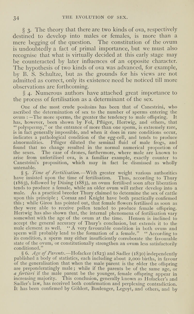 34 THE EVOLUTION OF SEX. § 3. The theory that there are two kinds of ova, respectively destined to develop into males or females, is more than a mere begging of the question. The constitution of the ovum is undoubtedly a fact of primal importance, but we must also recognise that what is virtually decided at this early stage may be counteracted by later influences of an opposite character. The hypothesis of two kinds of ova was advanced, for example, by B. S. Schultze, but as the grounds for his views are not admitted as correct, only its existence need be noticed till more observations are forthcoming. § 4. Numerous authors have attached great importance to the process of fertilisation as a determinant of the sex. One of the most crude positoins has been that of Canestrini, who ascribed the determination of sex to the number of sperms entering the ovum :—The more sperms, the greater the tendency to male offspring. It has, however, been shown by Fol, Pflüger, Hertwig, and others, that  polyspermy, or the entrance of more than one sperm, is extremely rare, is in fact generally impossible, and when it does in rare conditions occur, indicates a pathological condition of the egg-cell, and tends to produce abnormalities. Pflüger diluted the seminal fluid of male frogs, and found that no change resulted in the normal numerical proportion of the sexes. The case of drones, furthermore, where male are known to arise from unfertilised ova, is a familiar example, exactly counter to Canestrini's proposition, which may in fact be dismissed as wholly untenable. § 5- Time of Fertilisation.—With greater weight various authorities have insisted upon the time of fertilisation. Thus, according to Thury (1863), followed by Diising (1883), an ovum fertilised soon after liberation tends to produce a female, while an older ovum will rather develop into a male. As a practical breeder Thury claimed to determine the sex of cattle upon this principle ; Cornaz and Knight have both practically confirmed this ; while Girou has pointed out, that female flowers fertilised as soon as they were able to receive pollen tended to produce female offspring. Hertwig has also shown that, the internal phenomena of fertilisation vary somewhat with the age of the ovum at the time. Hensen is inclined to accept the general accuracy of Thury's conclusion, but extends it to the male element as well. A very favourable condition in both ovum and sperm will probably lead to the formation of a female.  According to its condition, a sperm may either insufficiently corroborate the favourable state of the ovum, or constitutionally strengthen an ovum less satisfactorily conditioned. § 6. Age of Parents.—Hofacker (1823) and Sadler (1830) independently published a body of statistics, each including about 2,000 births, in favour of the generalisation that when the male parent is the older the offspring are preponderatingly male ; while if the parents be of the same age, or a fortiori if the male parent be the younger, female offspring appear in increasing majority. This conclusion, generally known as Hofacker's and Sadler's law, has received both confirmation and perplexing contradiction. It has been confirmed by Gehlert, Boulenger, Legoyt, and others, and by