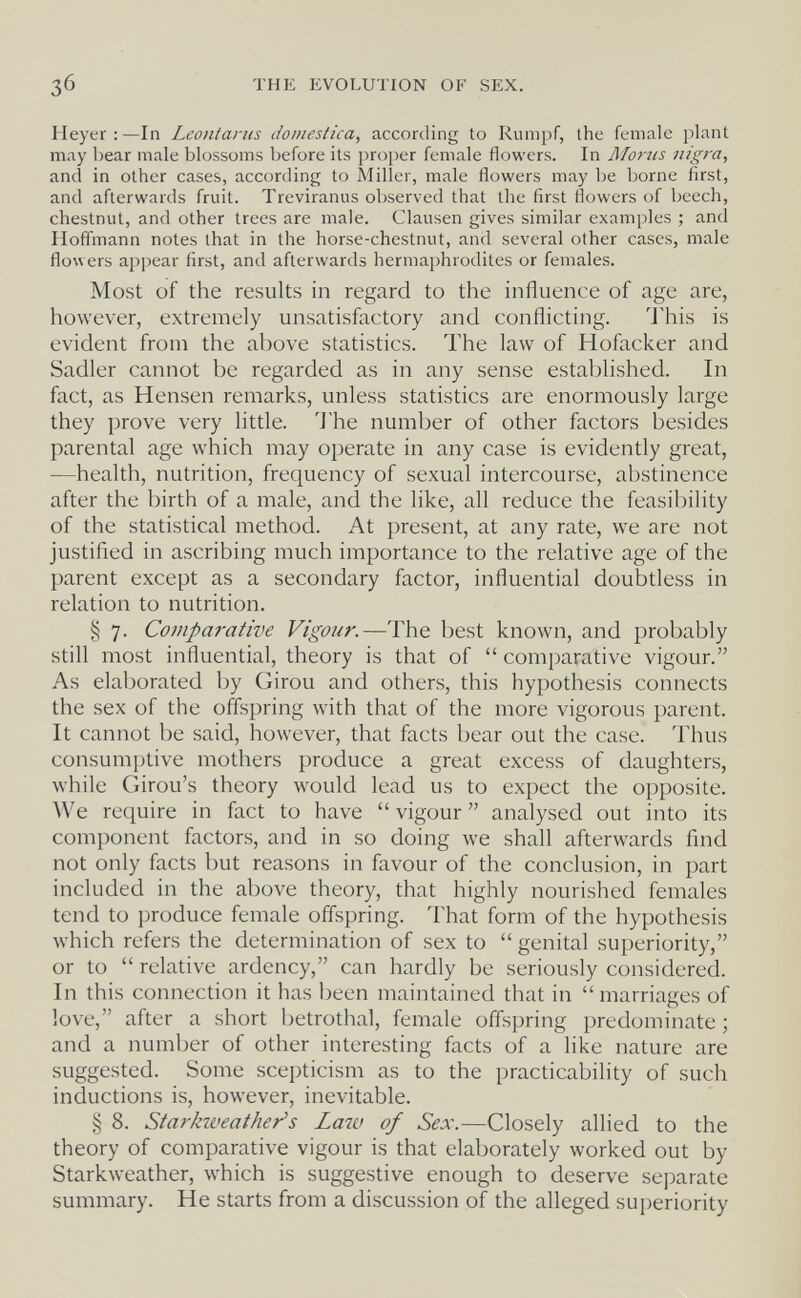 THE EVOLUTION OF SEX. Heyer : —In Leontariis domestica, according to Rumpf, the female plant may bear male blossoms before its proper female flowers. In Mortis nigra, and in other cases, according to Miller, male flowers may be borne first, and afterwards fruit. Treviranus observed that the first flowers of beech, chestnut, and other trees are male. Clausen gives similar examples ; and Hoffmann notes that in the horse-chestnut, and several other cases, male flowers appear first, and afterwards hermaphrodites or females. Most of the results in regard to the influence of age are, however, extremely unsatisfactory and conflicting. 'J'his is evident from the above statistics. The law of Hofacker and Sadler cannot be regarded as in any sense established. In fact, as Hensen remarks, unless statistics are enormously large they prove very little. 'Jhe number of other factors besides parental age which may operate in any case is evidently great, —health, nutrition, frequency of sexual intercourse, abstinence after the birth of a male, and the like, all reduce the feasibility of the statistical method. At present, at any rate, we are not justified in ascribing much importance to the relative age of the parent except as a secondary factor, influential doubtless in relation to nutrition. § 7. Comparative Vigour.—The best known, and probably still most influential, theory is that of  comparative vigour. As elaborated by Girou and others, this hypothesis connects the sex of the offspring with that of the more vigorous parent. It cannot be said, however, that facts bear out the case. Thus consumptive mothers produce a great excess of daughters, while Girou's theory would lead us to expect the opposite. We require in fact to have  vigour  analysed out into its component factors, and in so doing we shall afterwards find not only facts but reasons in favour of the conclusion, in part included in the above theory, that highly nourished females tend to produce female offspring. That form of the hypothesis which refers the determination of sex to  genital superiority, or to  relative ardency, can hardly be seriously considered. In this connection it has been maintained that in  marriages of love, after a short betrothal, feiiiale offspring predominate ; and a number of other interesting facts of a like nature are suggested. Some scepticism as to the practicability of such inductions is, however, inevitable. § 8. Starkweather's Law of Sex.—Closely allied to the theory of comparative vigour is that elaborately worked out by Starkweather, which is suggestive enough to deserve separate summary. He starts from a discussion of the alleged superiority