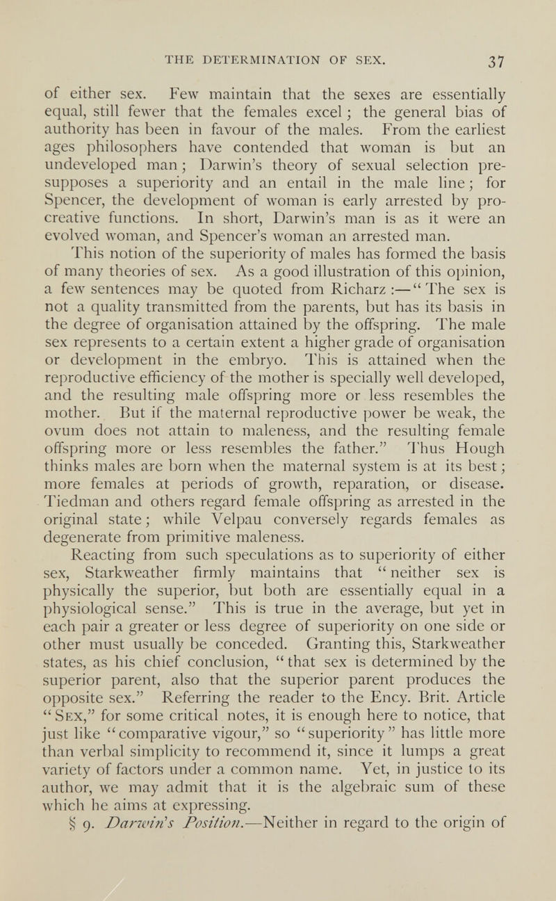 the determination of sex. 37 of either sex. Few maintain that the sexes are essentially equal, still fewer that the females excel ; the general bias of authority has been in favour of the males. From the earliest ages philosophers have contended that woman is but an undeveloped man; Darwin's theory of sexual selection pre¬ supposes a superiority and an entail in the male line ; for Spencer, the development of woman is early arrested by pro- creative functions. In short, Darwin's man is as it were an evolved woman, and Spencer's woman an arrested man. This notion of the superiority of males has formed the basis of many theories of sex. As a good illustration of this oi)inion, a few sentences may be quoted from Richarz :—The sex is not a quality transmitted from the parents, but has its basis in the degree of organisation attained by the offspring. The male sex represents to a certain extent a higher grade of organisation or development in the embryo. This is attained when the reproductive efficiency of the mother is specially well developed, and the resulting male offspring more or less resembles the mother. But if the maternal reproductive power be weak, the ovum does not attain to maleness, and the resulting female offspring more or less resembles the father. Thus Hough thinks males are born when the maternal system is at its best; more females at periods of growth, reparation, or disease. Tiedman and others regard female offspring as arrested in the original state; while Velpau conversely regards females as degenerate from primitive maleness. Reacting from such speculations as to superiority of either sex, Starkw^eather firmly maintains that  neither sex is physically the superior, but both are essentially equal in a physiological sense. This is true in the average, but yet in each pair a greater or less degree of superiority on one side or other must usually be conceded. Granting this, Starkweather states, as his chief conclusion,  that sex is determined by the superior parent, also that the superior parent produces the opposite sex. Referring the reader to the Ency. Brit. Article  Sex, for some critical notes, it is enough here to notice, that just like comparative vigour, so superiority has little more than verbal simplicity to recommend it, since it lumps a great variety of factors under a common name. Yet, in justice to its author, we may admit that it is the algebraic sum of these which he aims at expressing. § 9. Darwin's Position.-—Neither in regard to the origin of