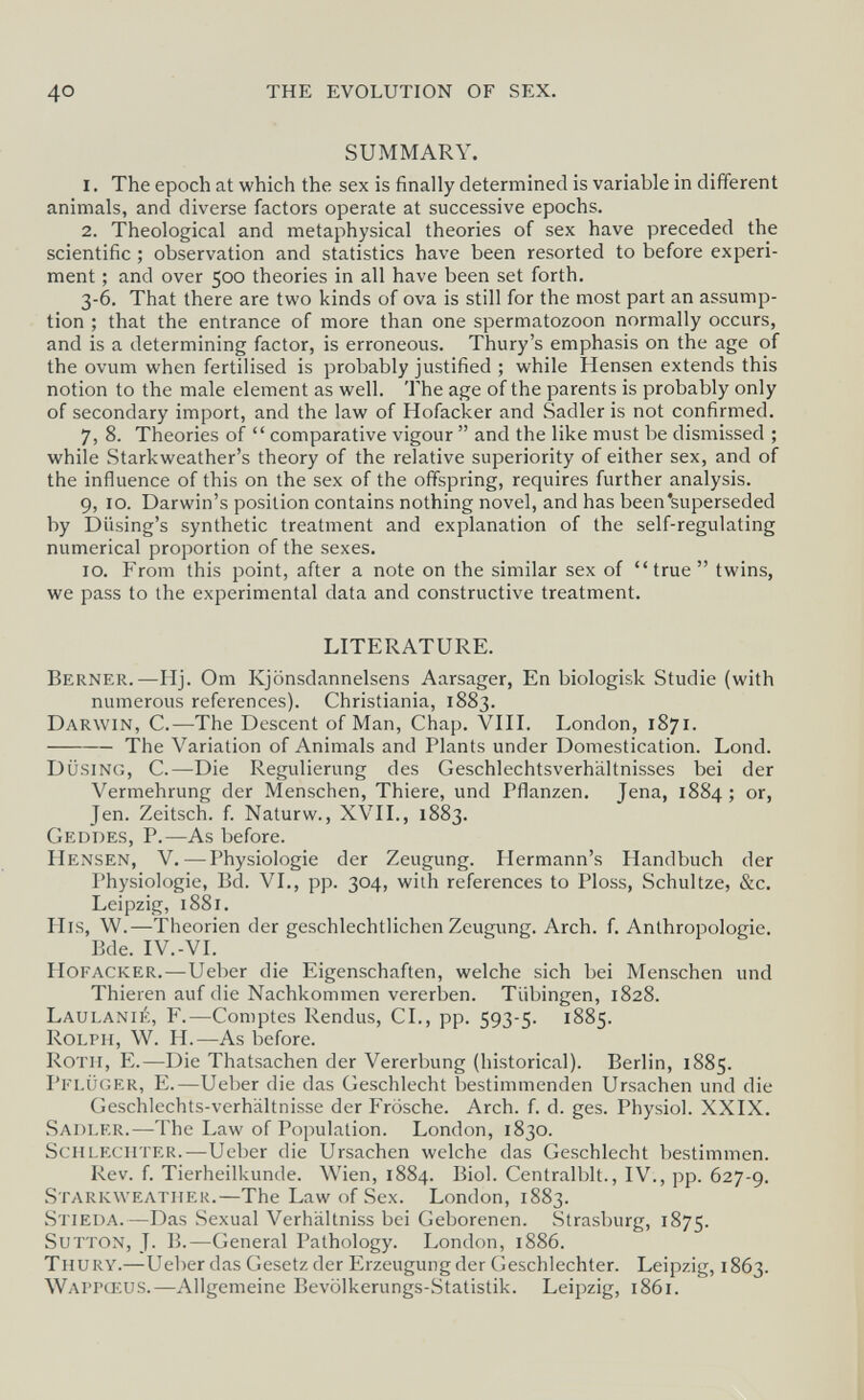 40 THE EVOLUTION OF SEX. SUMMARY. 1. The epoch at which the sex is finally determined is variable in different animals, and diverse factors operate at successive epochs. 2. Theological and metaphysical theories of sex have preceded the scientific ; observation and statistics have been resorted to before experi¬ ment ; and over 500 theories in all have been set forth. 3-6. That there are two kinds of ova is still for the most part an assump¬ tion ; that the entrance of more than one spermatozoon normally occurs, and is a determining factor, is erroneous. Thury's emphasis on the age of the ovum when fertilised is probably justified ; while Hensen extends this notion to the male element as well. 'I'he age of the parents is probably only of secondary import, and the law of Hofacker and Sadler is not confirmed. 7, 8. Theories of  comparative vigour  and the like must be dismissed ; while Starkweather's theory of the relative superiority of either sex, and of the influence of this on the sex of the offspring, requires further analysis. 9, 10. Darwin's position contains nothing novel, and has been'superseded by Diising's synthetic treatment and explanation of the self-regulating numerical proportion of the sexes. 10. From this point, after a note on the similar sex of true twins, we pass to the experimental data and constructive treatment. LITERATURE. Berner.—Hj. От Kjönsdannelsens Aarsager, En biologisk Studie (with numerous references). Christiania, 1883. Darwin, С.—The Descent of Man, Chap. VIII. London, 187г. The Variation of Animals and Plants under Domestication. Lond. düsing, C.—Die Regulierung des Geschlechtsverhältnisses bei der Vermehrung der Menschen, Thiere, und Pflanzen. Jena, 1884 ; or, Jen. Zeitsch. f. Naturw., XVII., 1883. Geddes, P.—As before. Hensen, V.—Physiologie der Zeugung. Hermann's Handbuch der Physiologie, Bd. VI., pp. 304, with references to Ploss, Schultze, &c. Leipzig, 1881. Ills, W.—-Theorien der geschlechtlichen Zeugung. Arch. f. Anthropologie. Bde. IV.-VI. Hofacker. — Ueber die Eigenschaften, welche sich bei Menschen und Thieren auf die Nachkommen vererben. Tübingen, 1828. Laulanié, f.—Comptes Rendus, CI., pp. ÍQ'?-';. 188?. Rolph, W. H.—As before. Roth, E.—Die Thatsachen der Vererbung (historical). Berlin, 1885. Pelüger, E.—Ueber die das Geschlecht bestimmenden Ursachen und die Geschlechts-verhältnisse der Frösche. Arch. f. d. ges. Physiol. XXIX. Sadler.—The Law of Population. London, 1830. Schlechter.—Ueber die Ursachen welche das Geschlecht bestimmen. Rev. f. Tierheilkunde. Wien, 1884. Biol. Centralblt., IV., pp. 627-9. Starkweather.—The Law of Sex. London, 1883. Stieda.—Das Sexual Verhältniss bei Geborenen. Strasburg, 1875. SuTTON, J. 13.—General Pathology. London, 1886. Thury.—Ueber das Gesetz der Erzeugung der Geschlechter. Leipzig, 1863. Waitœus.—Allgemeine Bevölkerungs-Statistik. Leipzig, 1861.