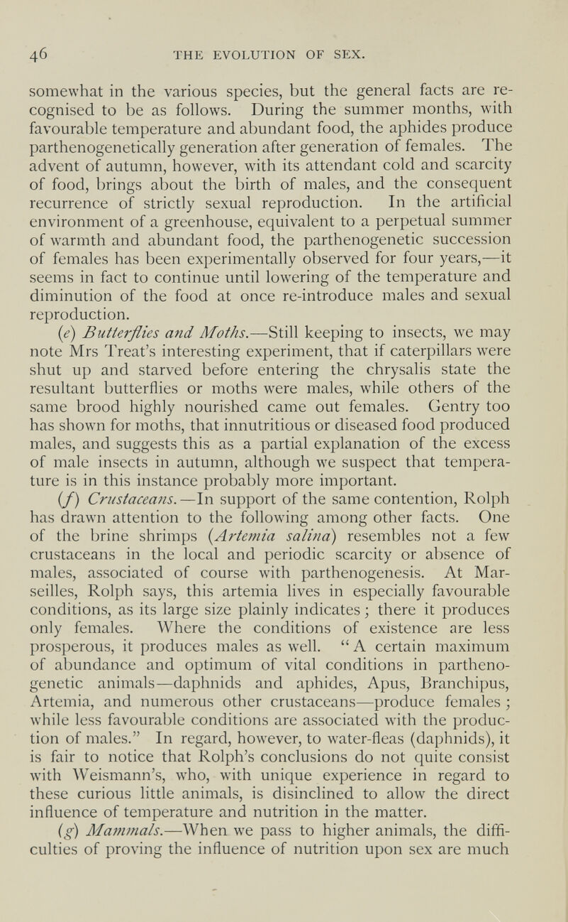 4б THE EVOLUTION OF SEX. somewhat in the various species, but the general facts are re¬ cognised to be as follows. During the summer months, with favourable temperature and abundant food, the aphides produce parthenogenetically generation after generation of females. The advent of autumn, however, with its attendant cold and scarcity of food, brings about the birth of males, and the consequent recurrence of strictly sexual reproduction. In the artificial environment of a greenhouse, equivalent to a perpetual summer of warmth and abundant food, the parthenogenetic succession of females has been experimentally observed for four years,—it seems in fact to continue until lowering of the temperature and diminution of the food at once re-introduce males and sexual reproduction. {e) Butterflies and Moths.—Still keeping to insects, we may note Mrs Treat's interesting experiment, that if caterpillars were shut up and starved before entering the chrysalis state the resultant butterflies or moths were males, while others of the same brood highly nourished came out females. Gentry too has shown for moths, that innutritious or diseased food produced males, and suggests this as a partial explanation of the excess of male insects in autumn, although we suspect that tempera¬ ture is in this instance probably more important. (/) Crustaceans.—In support of the same contention, Rolph has drawn attention to the following among other facts. One of the brine shrimps (^Artemia salina) resembles not a few crustaceans in the local and periodic scarcity or absence of males, associated of course with parthenogenesis. At Mar¬ seilles, Rolph says, this artemia lives in especially favourable conditions, as its large size plainly indicates ; there it produces only females. Where the conditions of existence are less prosperous, it produces males as well.  A certain maximum of abundance and optimum of vital conditions in partheno¬ genetic animals—daphnids and aphides, Apus, Branchipus, Artemia, and numerous other crustaceans—produce females ; while less favourable conditions are associated with the produc¬ tion of males. In regard, however, to water-fleas (daphnids), it is fair to notice that Rolph's conclusions do not quite consist with Weismann's, who, with unique experience in regard to these curious little animals, is disinclined to allow the direct influence of temperature and nutrition in the matter. ig) Majnmals.—When we pass to higher animals, the diffi¬ culties of proving the influence of nutrition upon sex are much