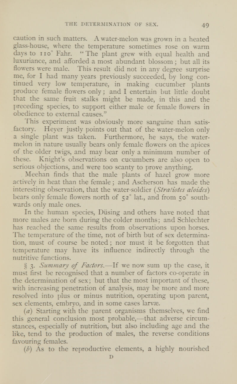 THE DETERMINATION OF SEX. 49 caution in such matters. A water-melon was grown in a heated glass-house, where the temperature sometimes rose on warm days to no Fahr. ''The plant grew with equal health and luxuriance, and afforded a most abundant blossom ; but all its flowers were male. This result did not in any degree surprise me, for I had many years pre\-iously succeeded, by long con¬ tinued ver}' low temperature, in making cucumber plants produce female flowers only ; and I entertain but little doubt that the same fruit stalks might be made, in this and the 1 »receding species, to support either male or female flowers in obedience to external causes. This experiment was obviously more sanguine than satis¬ factory. Heyer justly points out that of the лvater-melon only a single plant was taken. Furthermore, he says, the water¬ melon in nature usually bears only female flowers on the apices of the older twigs, and may bear only a minimum number of these. Knight's obsers ations on cucumbei^ are also open to serious objections, and were too scanty to prove an)thing. Meehan finds that the male plants of hazel grow more actively in heat than the female ; and Ascherson has made the interesting observation, that the water-soldier {Stra.'iofes ahides) bears only female flowers north of 52° lat., and from 50° south¬ wards only male ones. In the human species, Diising and others have noted that more males are born during the colder months; and Schlechter has reached the same results from observations upon horses. The temperature of the time, not of birth but of sex determina¬ tion, must of course be noted ; nor must it be forgotten that temperature may have its influence indirectly through the nutritive functions. ^ 3. Summary of Factors.—If we now sum up the case, it must first be recognised that a number of factors co-operate in the determination of sex ; but that the most important of these, with increasing penetration of analysis, may be more and more resolved into plus or minus nutrition, operating upon parent, sex elements, embr\ o, and in some cases lar\ae. iyd) Starting with the parent organisms themselves, we find this general conclusion most probable,—that adverse circum¬ stances, especially of nutrition, but also including age and the like, tend to the production of males, the reverse conditions favouring females. (lì) As to the reproductive elements, a highly nourished D