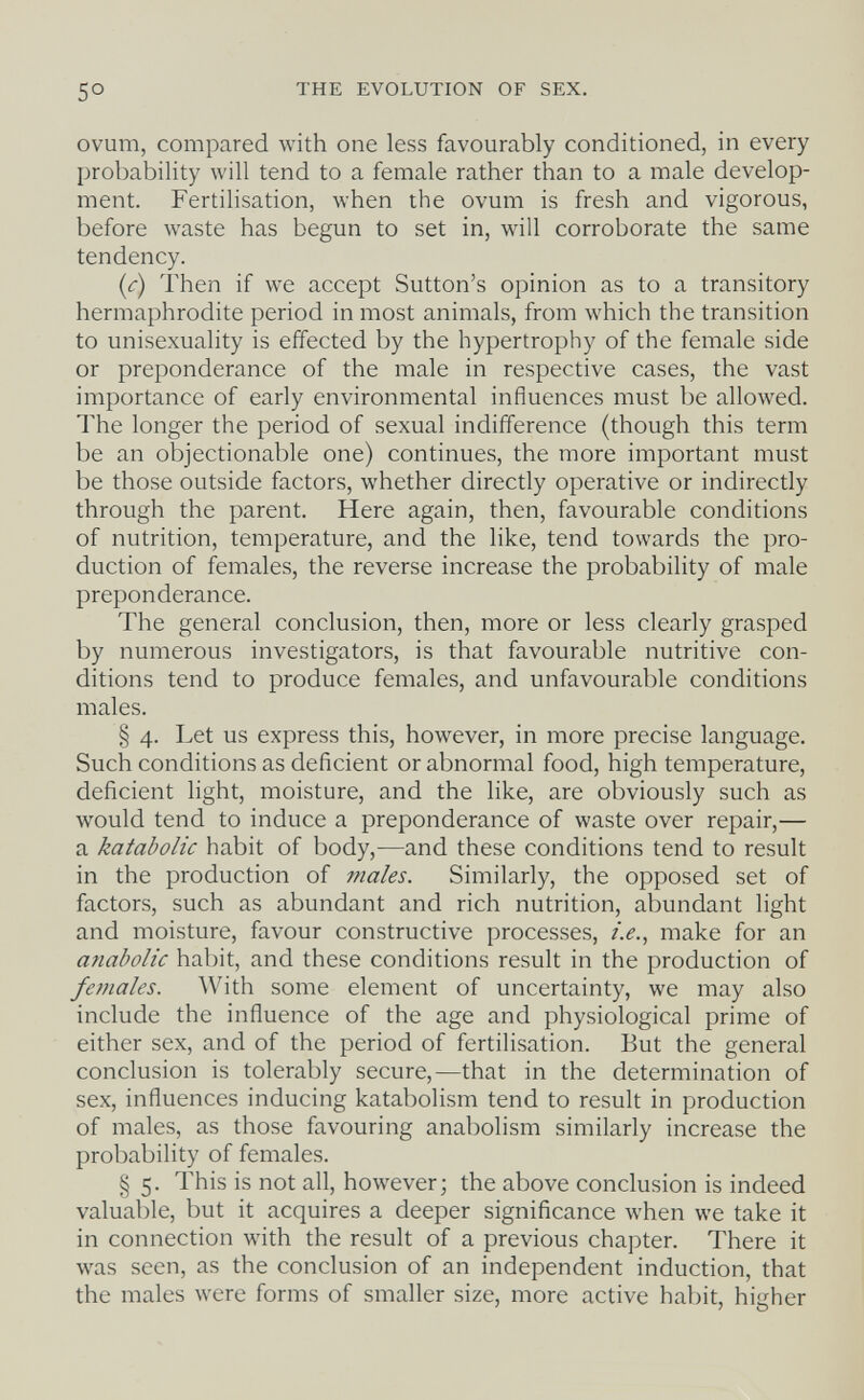 5° THE EVOLUTION OF SEX. ovum, compared with one less favourably conditioned, in every probability will tend to a female rather than to a male develop¬ ment. Fertilisation, when the ovum is fresh and vigorous, before waste has begun to set in, will corroborate the same tendency. (c) Then if we accept Sutton's opinion as to a transitory hermaphrodite period in most animals, from which the transition to unisexuality is effected by the hypertrophy of the female side or preponderance of the male in respective cases, the vast importance of early environmental influences must be allowed. The longer the period of sexual indifference (though this term be an objectionable one) continues, the more important must be those outside factors, whether directly operative or indirectly through the parent. Here again, then, favourable conditions of nutrition, temperature, and the like, tend towards the pro¬ duction of females, the reverse increase the probability of male preponderance. The general conclusion, then, more or less clearly grasped by numerous investigators, is that favourable nutritive con¬ ditions tend to produce females, and unfavourable conditions males. § 4. Let us express this, however, in more precise language. Such conditions as deficient or abnormal food, high temperature, deficient light, moisture, and the like, are obviously such as would tend to induce a preponderance of waste over repair,— a katabolic habit of body,—and these conditions tend to result in the production of males. Similarly, the opposed set of factors, such as abundant and rich nutrition, abundant light and moisture, favour constructive processes, i.e., make for an anabolic habit, and these conditions result in the production of females. With some element of uncertainty, we may also include the influence of the age and physiological prime of either sex, and of the period of fertilisation. But the general conclusion is tolerably secure,—that in the determination of sex, influences inducing katabolism tend to result in production of males, as those favouring anabolism similarly increase the probability of females. § 5. This is not all, however; the above conclusion is indeed valuable, but it acquires a deeper significance when we take it in connection with the result of a previous chapter. There it was seen, as the conclusion of an independent induction, that the males were forms of smaller size, more active habit, hicher ' 7 О