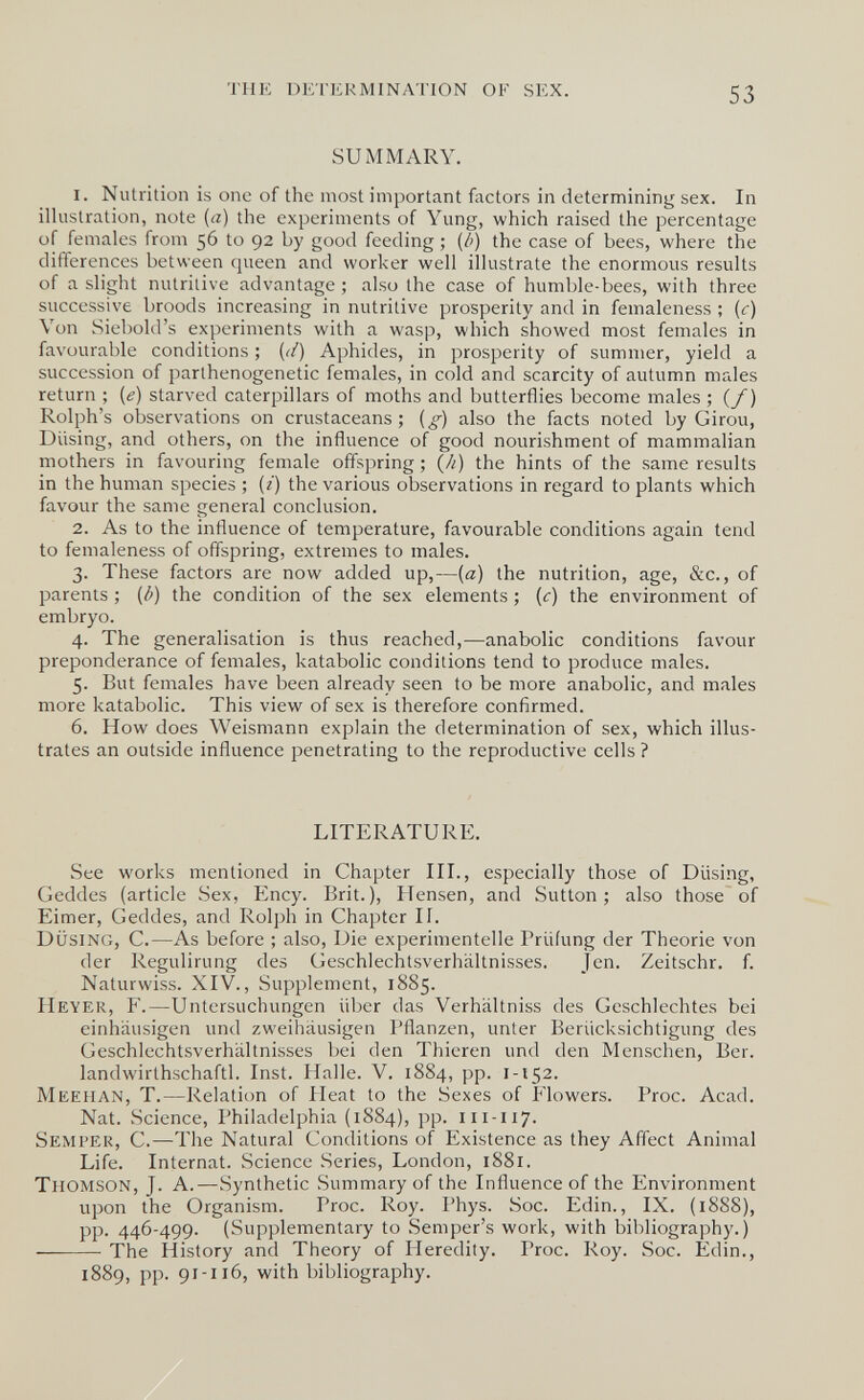 THE DlCnU-îMINAriON OF SEX. 53 SUMMARY. 1. Nutrition is one of the most important factors in determining sex. In illustration, note (a) the experiments of Yung, which raised the percentage of females from 56 to 92 by good feeding ; (â) the case of bees, where the differences between queen and worker well illustrate the enormous results of a slight nutritive advantage ; also the case of humble-bees, with three successive broods increasing in nutritive prosperity and in femaleness ; (c) Von Siebold's experiments with a wasp, which showed most females in favourable conditions ; (//) Aphides, in prosperity of summer, yield a succession of parthenogenetic females, in cold and scarcity of autumn males return ; (e) starved caterpillars of moths and butterflies become males ; (/) Rolph's observations on crustaceans; (^) also the facts noted by Girou, Diising, and others, on the influence of good nourishment of mammalian mothers in favouring female offspring ; (/¿) the hints of the same results in the human species ; (г) the various observations in regard to plants which favour the same general conclusion. 2. As to the influence of temperature, favourable conditions again tend to femaleness of offspring, extremes to males. 3. These factors are now added up,—(a) the nutrition, age, &c., of parents ; (â) the condition of the sex elements ; (c) the environment of embryo. 4. The generalisation is thus reached,—anabolic conditions favour preponderance of females, katabolic conditions tend to produce males. 5. But females have been already seen to be more anabolic, and males more katabolic. This view of sex is therefore confirmed. 6. How does Weismann explain the determination of sex, which illus¬ trates an outside influence penetrating to the reproductive cells ? LITERATURE. See works mentioned in Chapter III., especially those of Diising, Geddes (article Sex, Ency. Brit.), Ilensen, and Sutton; also those of Eimer, Geddes, and Rolph in Chapter If. Dusing, C.—As before ; also, Die experimentelle Prüfung der Theorie von der Regulirung des Geschlechtsverhältnisses. Jen. Zeitschr. f. Naturwiss. XIV., Supplement, 1885. Heyer, F.—Untersuchungen über das Verhältniss des Geschlechtes bei einhäusigen und zweihäusigen Pflanzen, unter Berücksichtigung des Geschlechtsverhältnisses bei den Thieren und den Menschen, Ber. landwirthschaftl. Inst. Halle. V. 1884, pp. I-152. Meehan, T.—Relation of Heat to the Sexes of Prowers. Proc. Acad. Nat. Science, Philadelphia (1884), pp. 111-117. Semper, C.—The Natural Conditions of Existence as they Affect Animal Life. Internat. Science Series, London, 1881. Thomson, J. A.—Synthetic Summary of the Influence of the Environment upon the Organism. Proc. Roy. Phys. Soc. Edin., IX. (1888), pp. 446-499. (Supplementary to Semper's work, with bibliography.) The History and Theory of Heredity. Proc. Roy. Soc. Edin., 1889, pp. 91-116, with bibliography.