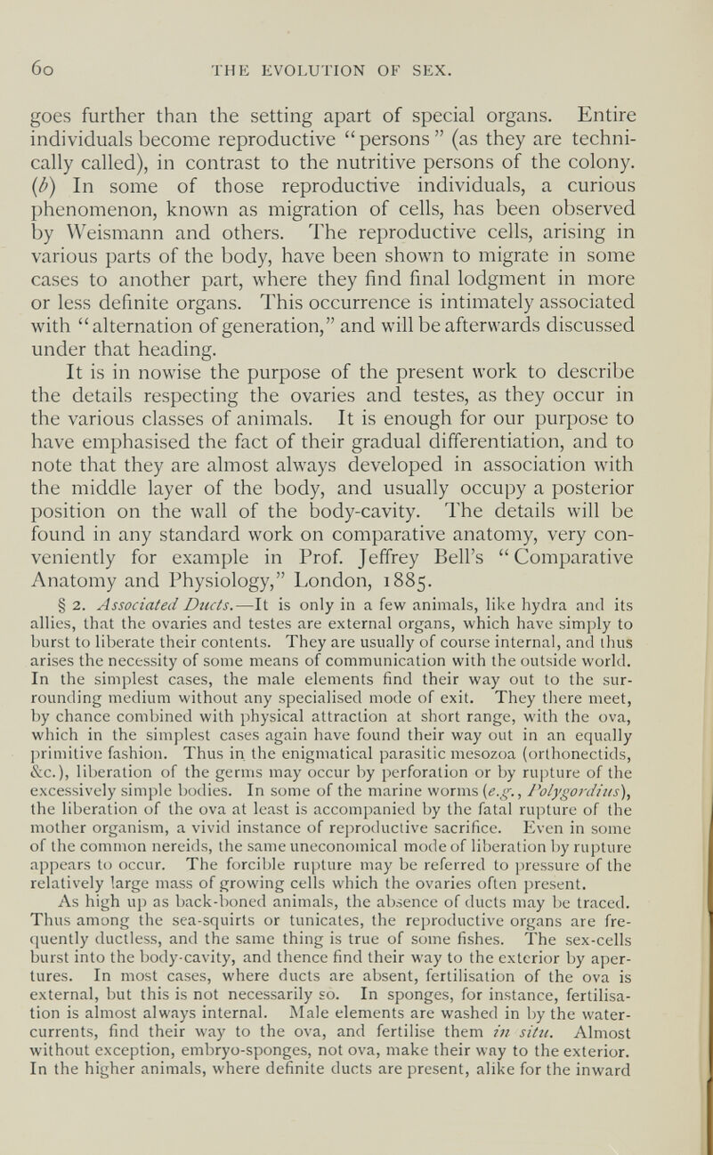 бо THE EVOLUTION OF SEX. goes further than the setting apart of special organs. Entire individuals become reproductive  persons  (as they are techni¬ cally called), in contrast to the nutritive persons of the colony. {b) In some of those reproductive individuals, a curious phenomenon, known as migration of cells, has been observed by Weismann and others. The reproductive cells, arising in various parts of the body, have been shown to migrate in some cases to another part, where they find final lodgment in more or less definite organs. This occurrence is intimately associated with alternation of generation, and will be afterwards discussed under that heading. It is in nowise the purpose of the present work to describe the details respecting the ovaries and testes, as they occur in the various classes of animals. It is enough for our purpose to have emphasised the fact of their gradual differentiation, and to note that they are almost always developed in association with the middle layer of the body, and usually occupy a posterior position on the wall of the body-cavity. The details will be found in any standard work on comparative anatomy, very con¬ veniently for example in Prof. Jeffrey Bell's Comparative Anatomy and Physiology, London, 1885. § 2. Associated Ducts.—It is only in a few animals, like hydra and its allies, that the ovaries and testes are external organs, which have simply to burst to liberate their contents. They are usually of course internal, and thus arises the necessity of some means of communication with the outside world. In the simplest cases, the male elements find their way out to the sur¬ rounding medium without any specialised mode of exit. They tliere meet, by chance combined with physical attraction at short range, with the ova, which in the simplest cases again have found their way out in an equally jirimitive fashion. Thus in. the enigmatical parasitic mesozoa (orthonectids, &c. ), liberation of the germs may occur by perforation or by rupture of the excessively simple bodies. In some of the marine worms (e.g., rolyg07-Jius), the liberation of the ova at least is accompanied by the fatal rupture of the mother organism, a vivid instance of reproductive sacrifice. Even in some of the common nereids, the same uneconomical mode of liberation by rupture appears to occur. The forcible rupture may be referred to pressure of the relatively large mass of growing cells which the ovaries often present. As high up as back-boned animals, the absence of ducts may be traced. Thus among the sea-squirts or tunicates, the reproductive organs are fre- (juently ductless, and the same thing is true of some fishes. The sex-cells burst into the body-cavity, and thence find their way to the exterior by aper¬ tures. In most cases, where ducts are absent, fertilisation of the ova is external, but this is not necessarily so. In sponges, for instance, fertilisa¬ tion is almost always internal. Male elements are washed in by the water- currents, find their way to the ova, and fertilise them in situ. Almost without exception, embryo-sponges, not ova, make their way to the exterior. In the higher animals, where definite ducts are present, alike for the inward