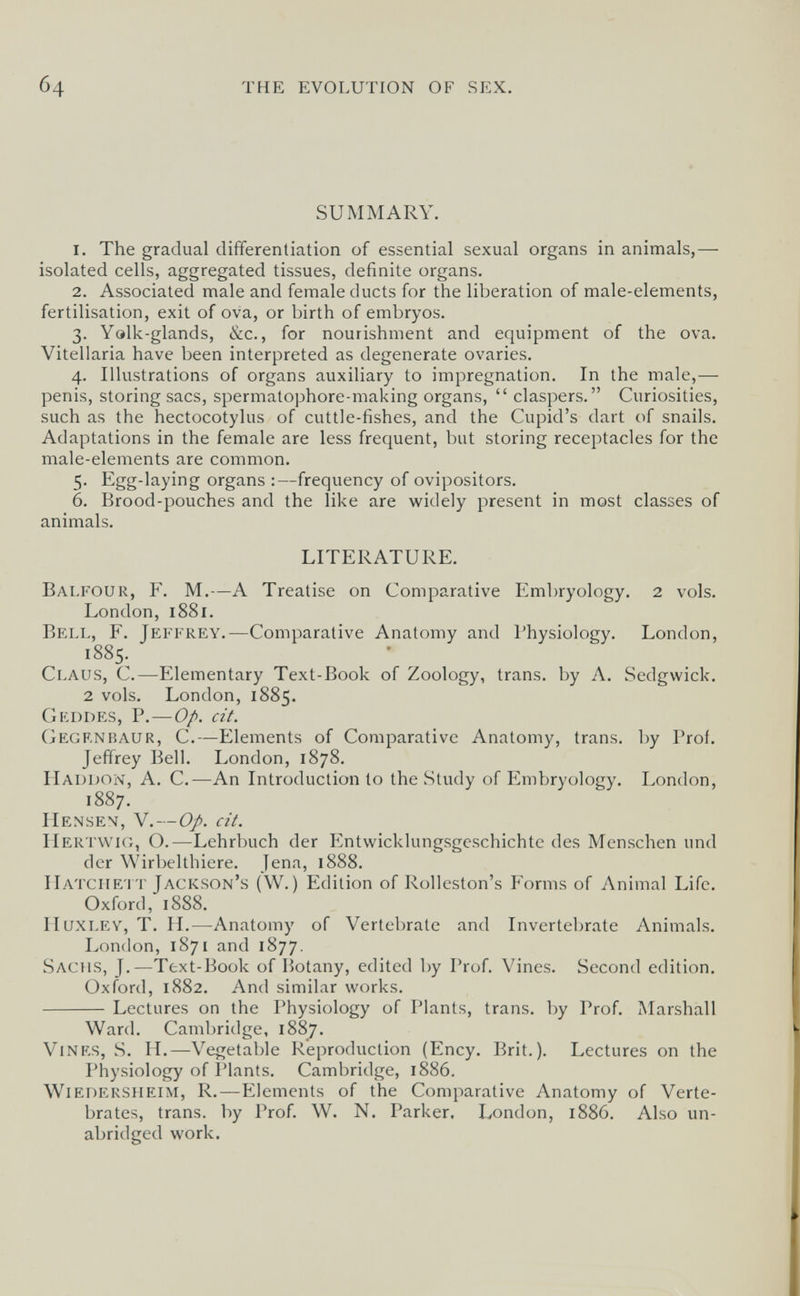б4 THE EVOLUTION OF SEX. SUMMARY. 1. The gradual differentiation of essential sexual organs in animals,— isolated cells, aggregated tissues, definite organs. 2. Associated male and female ducts for the liberation of male-elements, fertilisation, exit of ova, or birth of embryos. 3. Yalk-glands, &c., for nourishment and equipment of the ova. Vitellaria have been interpreted as degenerate ovaries. 4. Illustrations of organs auxiliary to impregnation. In the male,— penis, storing sacs, spermatophore-making organs,  claspers. Curiosities, such as the hectocotylus of cuttle-fishes, and the Cupid's dart of snails. Adaptations in the female are less frequent, but storing receptacles for the male-elements are common. 5. Egg-laying organs :—frequency of ovipositors. 6. Brood-pouches and the like are widely present in most classes of animals. LITERATURE. Balfour, F. M.—A Treatise on Comparative Embryology. 2 vols. London, 1881. Bell, F. Jeffrey.—Comparative Anatomy and Physiology. London, 1885. Claus, С.—Elementary Text-Book of Zoology, trans, by A. Sedgwick. 2 vols. London, 1885. Geddes, p.—Op. cit. Gegrnbaur, C.—Elements of Comparative Anatomy, trans, by Prof. Jeffrey Bell. London, 1878. Haddon, a. C.—An Introduction to the Study of Embryology. London, 1887. Hensen, V.—Op. cit. Hertwic., O.—Lehrbuch der Entwicklungsgeschichte des Menschen und der Wirbelthiere. Jena, 1888. IIatciie'IT Jackson's (W.) Edition of Rolleston's Forms of Animal Life. Oxford, 1888. II uxley, T. II.—Anatomy of Vertebrate and Invertebrate Animals. London, 1871 and 1877. Sachs, J.—Text-Book of Botany, edited by Prof. Vines. Second edition. Oxford, 1882. And similar works. Lectures on the Physiology of Plants, trans, by Prof. Marshall Ward. Camljridge, 1887. Vines, S. H.—Vegetable Reproduction (Ency. Brit.). Lectures on the Physiology of Plants. Cambridge, 1886, Wiedersheim, R.—Elements of the Comparative Anatomy of Verte¬ brates, trans, by Prof. W. N. Parker. London, 1886. Also un¬ abridged work.