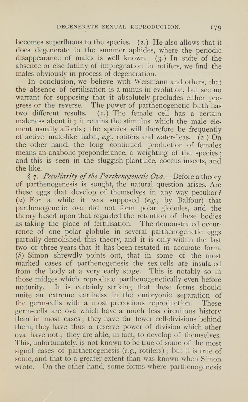 DEGENERATE SEXUAL REPRODUCIION. 179 becomes superfluous to the species. (2.) He also allows that it does degenerate in the summer aphides, where the periodic disappearance of males is well known. (3.) In spite of the absence or else futility of impregnation in rotifers, we find the males obviously in process of degeneration. In conclusion, we believe with Weismann and others, that the absence of fertilisation is a minus in evolution, but see no warrant for supposing that it absolutely precludes either pro¬ gress or the reverse. The power of parthenogenetic birth has two different results. (i.) The female cell has a certain maleness about it ; it retains the stimulus which the male ele¬ ment usually affords ; the species will therefore be frequently of active male-like habit, e.g., rotifers and water-fleas. (2.) On the other hand, the long continued production of females means an anabolic preponderance, a weighting of the species ; and this is seen in the sluggish plant-lice, coccus insects, and the like. § 7. Peculiarity of the Parthenogenetic Ova.—Before a theory of parthenogenesis is sought, the natural question arises. Are these eggs that develop of themselves in any way peculiar? {a) For a while it was supposed {e.g., by Balfour) that parthenogenetic ova did not form polar globules, and the theory based upon that regarded the retention of these bodies as taking the place of fertilisation. The demonstrated occur¬ rence of one polar globule in several parthenogenetic eggs partially demolished this theory, and it is only within the last two or three years that it has been restated in accurate form. {b) Simon shrewdly points out, that in some of the most marked cases of parthenogenesis the sex-cells are insulated from the body at a very early stage. This is notably so in those midges which reproduce parthenogenetically even before maturity. It is certainly striking that these forms should unite an extreme earliness in the embryonic separation of the germ-cells with a most precocious reproduction. These germ-cells are ova which have a much less circuitous history than in most cases; they have far fewer cell-divisions behind them, they have thus a reserve power of division which other ova have not ; they are able, in fact, to develop of themselves. This, unfortunately, is not known to be true of some of the most signal cases of parthenogenesis {e.g., rotifers) ; but it is true of some, and that to a greater extent than was known when Simon wrote. On the other hand, some forms where parthenogenesis