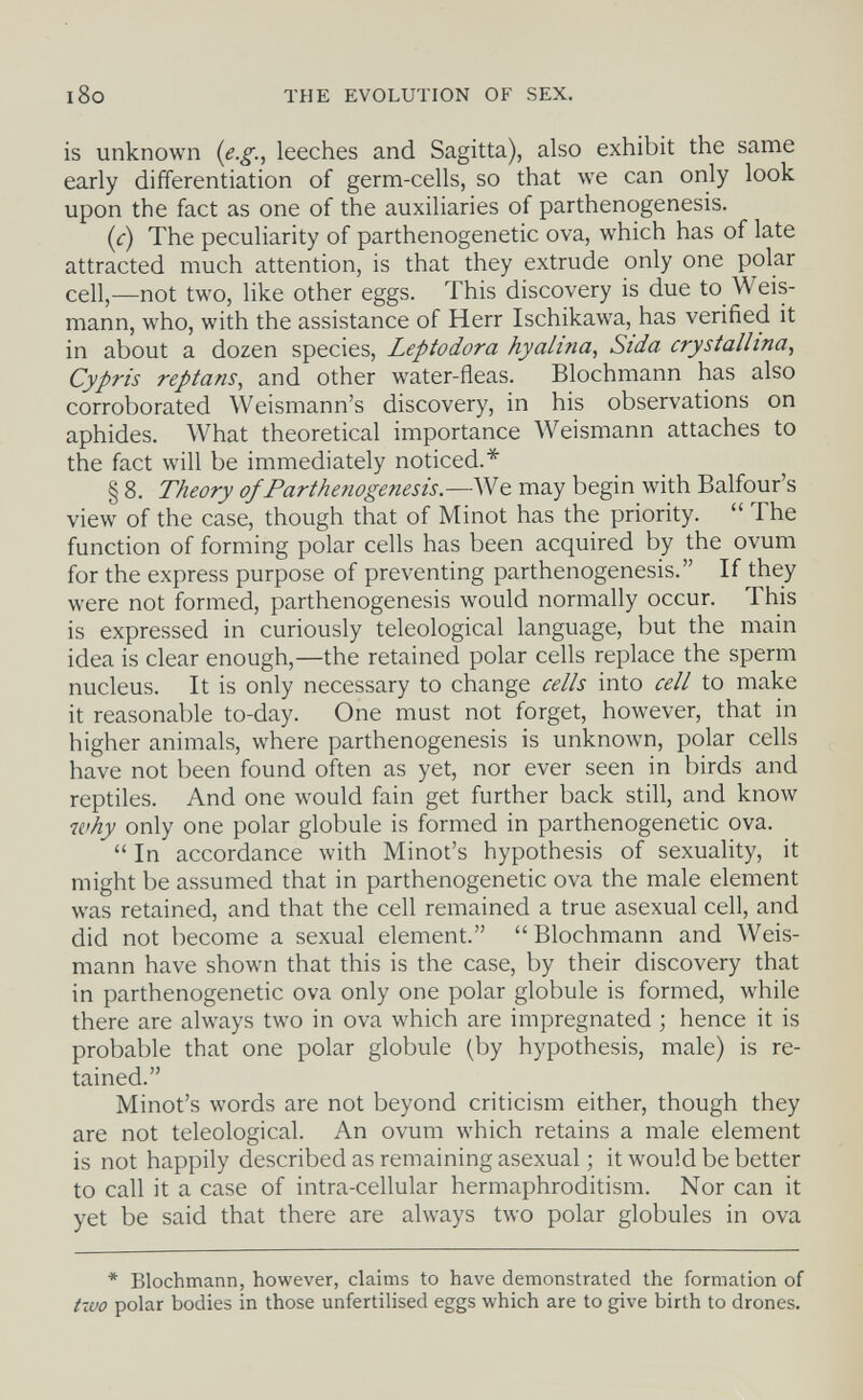 l8o THE EVOLUTION OF SEX. is unknown {e.g., leeches and Sagitta), also exhibit the same early differentiation of germ-cells, so that we can only look upon the fact as one of the auxiliaries of parthenogenesis. {c) The peculiarity of parthenogenetic ova, which has of late attracted much attention, is that they extrude only one polar cell,—not two, like other eggs. This discovery is due to Weis- mann, who, with the assistance of Herr Ischikawa, has verified it in about a dozen species, Leptodora hyalina.^ Sida crystallina, Cypris reptans, and other water-fleas. Blochmann has also corroborated Weismann's discovery, in his observations on aphides. What theoretical importance Weismann attaches to the fact will be immediately noticed.* § 8. Theory of Parthenogenesis.—We may begin with Balfour's view of the case, though that of Minot has the priority.  The function of forming polar cells has been acquired by the ovum for the express purpose of preventing parthenogenesis. If they were not formed, parthenogenesis would normally occur. This is expressed in curiously teleological language, but the main idea is clear enough,—the retained polar cells replace the sperm nucleus. It is only necessary to change cells into cell to make it reasonable to-day. One must not forget, however, that in higher animals, where parthenogenesis is unknown, polar cells have not been found often as yet, nor ever seen in birds and reptiles. And one would fain get further back still, and know why only one polar globule is formed in parthenogenetic ova.  In accordance with Minot's hypothesis of sexuality, it might be assumed that in parthenogenetic ova the male element was retained, and that the cell remained a true asexual cell, and did not become a sexual element.  Blochmann and Weis- mann have shown that this is the case, by their discovery that in parthenogenetic ova only one polar globule is formed, while there are always two in ova which are impregnated ; hence it is probable that one polar globule (by hypothesis, male) is re¬ tained. Minot's words are not beyond criticism either, though they are not teleological. An ovum which retains a male element is not happily described as remaining asexual ; it would be better to call it a case of intra-cellular hermaphroditism. Nor can it yet be said that there are always two polar globules in ova * Blochmann, however, claims to have demonstrated the formation of two polar bodies in those unfertilised eggs which are to give birth to drones.