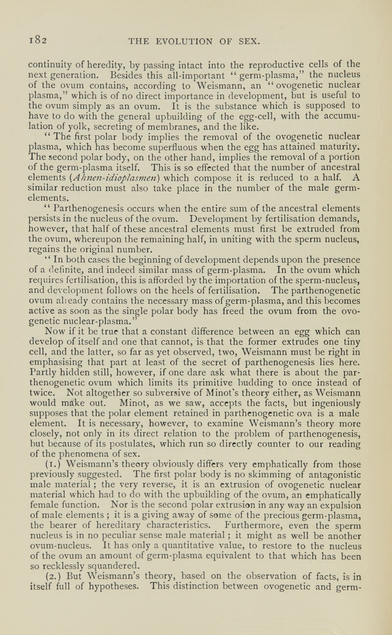 I82 THE EVOLUTION OF SEX. continuity of heredity, by passing intact into the reproductive cells of the next generation. Besides this all-important  germ-plasma, the nucleus of the ovum contains, according to Weismann, an  ovogenetic nuclear plasma, which is of no direct importance in development, but is useful to the ovum simply as an ovum. It is the substance which is supposed to have to do with the general upbuilding of the egg-cell, with the accumu¬ lation of yolk, secreting of membranes, and the like.  The first polar body implies the removal of the ovogenetic nuclear plasma, which has become superfluous when the egg has attained maturity. The second polar body, on the other hand, implies the removal of a portion of the germ-plasma itself. This is so effected that the number of ancestral elements {Ahnen-idioplasmen) which compose it is reduced to a half. A similar reduction must also take place in the number of the male germ- elements.  Parthenogenesis occurs when the entire sum of the ancestral elements persists in the nucleus of the ovum. Development by fertilisation demands, however, that half of these ancestral elements must first be extruded from the ovum, whereupon the remaining half, in uniting with the sperm nucleus, regains the original number.  In both cases the beginning of development depends upon the presence of a definite, and indeed similar mass of germ-plasma. In the ovum which requires fertilisation, this is afforded by the importation of the sperm-nucleus, and development follows on the heels of fertilisation. The parthenogenetic ovum already contains the necessary mass of germ-plasma, and this becomes active as soon as the single polar body has freed the ovum from the ovo¬ genetic nuclear-plasma. Now if it be true that a constant difference between an egg which can develop of itself and one that cannot, is that the former extrudes one tiny cell, and the latter, so far as yet observed, two, Weismann must be right in emphasising that part at least of the secret of parthenogenesis lies here. Partly hidden still, however, if one dare ask what there is about the par¬ thenogenetic ovum which limits its primitive budding to once instead of twice. Not altogether so subversive of Minot's theory either, as Weismann would make out. Minot, as we saw, accepts the facts, but ingeniously supposes that the polar element retained in parthenogenetic ova is a male element. It is necessary, however, to examine Weismann's theory more closely, not only in its direct relation to the problem of parthenogenesis, but because of its postulates, which run so directly counter to our reading of the phenomena of sex. (i.) Weismann's theory obviously differs very emphatically from those previously suggested. The first polar body is no skimming of antagonistic male material ; the very reverse, it is an extrusion of ovogenetic nuclear material which had to do with the upbuilding of the ovum, an emphatically female function. Nor is the second polar extrusion in any way an expulsion of male elements ; it is a giving away of some of the precious germ-plasma, the bearer of hereditary characteristics. Furthermore, even the sperm nucleus is in no peculiar sense male material ; it might as well be another ovum-nucleus. It has only a quantitative value, to restore to the nucleus of the ovum an amount of germ-plasma equivalent to that which has been so recklessly squandered. (2.) But Weismann's theory, based on the observation of facts, is in itself full of hypotheses. This distinction between ovogenetic and germ-