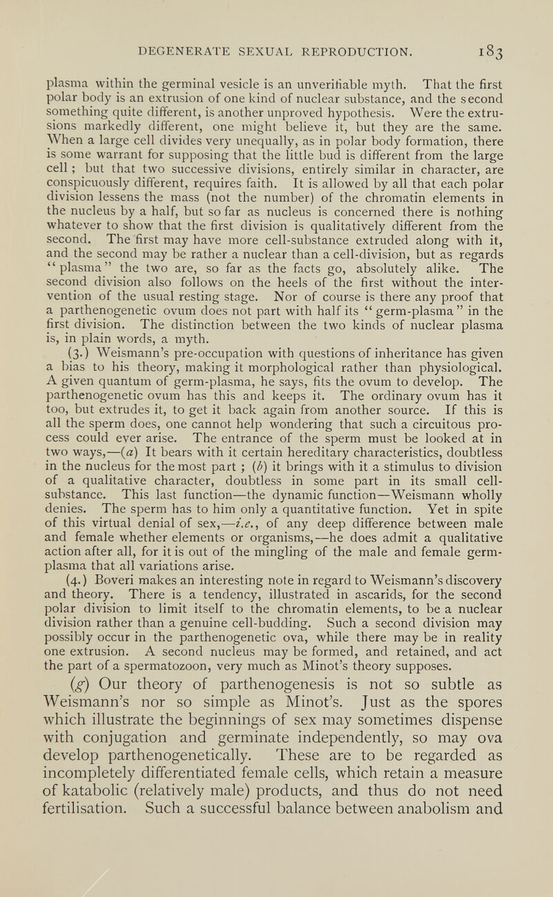 DEGENERATE SEXUAL REPRODUCTION. plasma within the germinal vesicle is an unverifiable myth. That the first polar body is an extrusion of one kind of nuclear substance, and the second something quite different, is another unproved hypothesis. Were the extru¬ sions markedly different, one might believe it, but they are the same. When a large cell divides very unequally, as in polar body formation, there is some warrant for supposing that the little bud is different from the large cell ; but that two successive divisions, entirely similar in character, are conspicuously different, requires faith. It is allowed by all that each polar division lessens the mass (not the number) of the chromatin elements in the nucleus by a half, but so far as nucleus is concerned there is nothing whatever to show that the first division is qualitatively different from the second. The first may have more cell-substance extruded along with it, and the second may be rather a nuclear than a cell-division, but as regards plasma the two are, so far as the facts go, absolutely alike. The second division also follows on the heels of the first without the inter¬ vention of the usual resting stage. Nor of course is there any proof that a parthenogenetic ovum does not part with half its  germ-plasma in the first division. The distinction between the two kinds of nuclear plasma is, in plain words, a myth. (3.) Weismann's pre-occupation with questions of inheritance has given a bias to his theory, making it morphological rather than physiological. A given quantum of germ-plasma, he says, fits the ovum to develop. The parthenogenetic ovum has this and keeps it. The ordinary ovum has it too, but extrudes it, to get it back again from another source. If this is all the sperm does, one cannot help wondering that such a circuitous pro¬ cess could ever arise. The entrance of the sperm must be looked at in two ways,—(a) It bears with it certain hereditary characteristics, doubtless in the nucleus for the most part ; {b) it brings with it a stimulus to division of a qualitative character, doubtless in some part in its small cell- substance. This last function—the dynamic function—Weismann wholly denies. The sperm has to him only a quantitative function. Yet in spite of this virtual denial of sex,—i.e., of any deep difference between male and female whether elements or organisms,—he does admit a qualitative action after all, for it is out of the mingling of the male and female germ- plasma that all variations arise. (4.) Boveri makes an interesting note in regard to Weismann's discovery and theory. There is a tendency, illustrated in ascarids, for the second polar division to limit itself to the chromatin elements, to be a nuclear division rather than a genuine cell-budding. Such a second division may possibly occur in the parthenogenetic ova, while there may be in reality one extrusion. A second nucleus may be formed, and retained, and act the part of a spermatozoon, very much as Minot's theory supposes. {g) Our theory of parthenogenesis is not so subtle as Weismann's nor so simple as Minot's. Just as the spores which illustrate the beginnings of sex may sometimes dispense with conjugation and germinate independently, so may ova develop parthenogenetically. These are to be regarded as incompletely differentiated female cells, which retain a measure of katabolic (relatively male) products, and thus do not need fertilisation. Such a successful balance between anabolism and