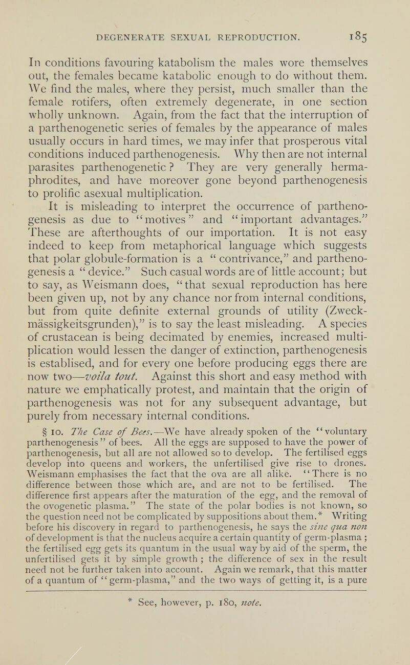 degenp:rate sexual reproduction. 185 In conditions favouring katabolism the males wore themselves out, the females became katabolic enough to do without them. We find the males, where they persist, much smaller than the female rotifers, often extremely degenerate, in one section wholly unknown. Again, from the fact that the interruption of a parthenogenetic series of females by the appearance of males usually occurs in hard times, we may infer that prosperous vital conditions induced parthenogenesis. Why then are not internal parasites parthenogenetic ? They are very generally herma¬ phrodites, and have moreover gone beyond parthenogenesis to prolific asexual multiplication. It is misleading to interpret the occurrence of partheno¬ genesis as due to motives and important advantages. These are afterthoughts of our importation. It is not easy indeed to keep from metaphorical language which suggests that polar globule-formation is a  contrivance, and partheno¬ genesis a  device. Such casual words are of little account; but to say, as Weismann does,  that sexual reproduction has here been given up, not by any chance nor from internal conditions, but from quite definite external grounds of utility (Zweck¬ mässigkeitsgründen), is to say the least misleading. A species of crustacean is being decimated by enemies, increased multi¬ plication would lessen the danger of extinction, parthenogenesis is establised, and for every one before producing eggs there are now two—voila tout. Against this short and easy method with nature we emphatically protest, and maintain that the origin of parthenogenesis was not for any subsequent advantage, but purely from necessary internal conditions. § 10. The Case of Bees.—We have already spoken of the voluntary parthenogenesis  of bees. All the eggs are supposed to have the power of parthenogenesis, but all are not allowed so to develop. The fertilised eggs develop into queens and workers, the unfertilised give rise to drones. Weismann emphasises the fact that the ova are all alike. There is no difference between those which are, and are not to be fertilised. The difference first appears after the maturation of the egg, and the removal of the ovogenetic plasma. The state of the polar bodies is not known, so the question need not be complicated by suppositions about them.* Writing before his discovery in regard to parthenogenesis, he says the sine qua non of development is that the nucleus acquire a certain quantity of germ-plasma ; the fertilised egg gets its quantum in the usual way by aid of the sperm, the unfertilised gets it by simple growth ; the difference of sex in the result need not be further taken into account. Again we remark, that this matter of a quantum of  germ-plasma, and the two ways of getting it, is a pure * See, however, p. 180, noie.