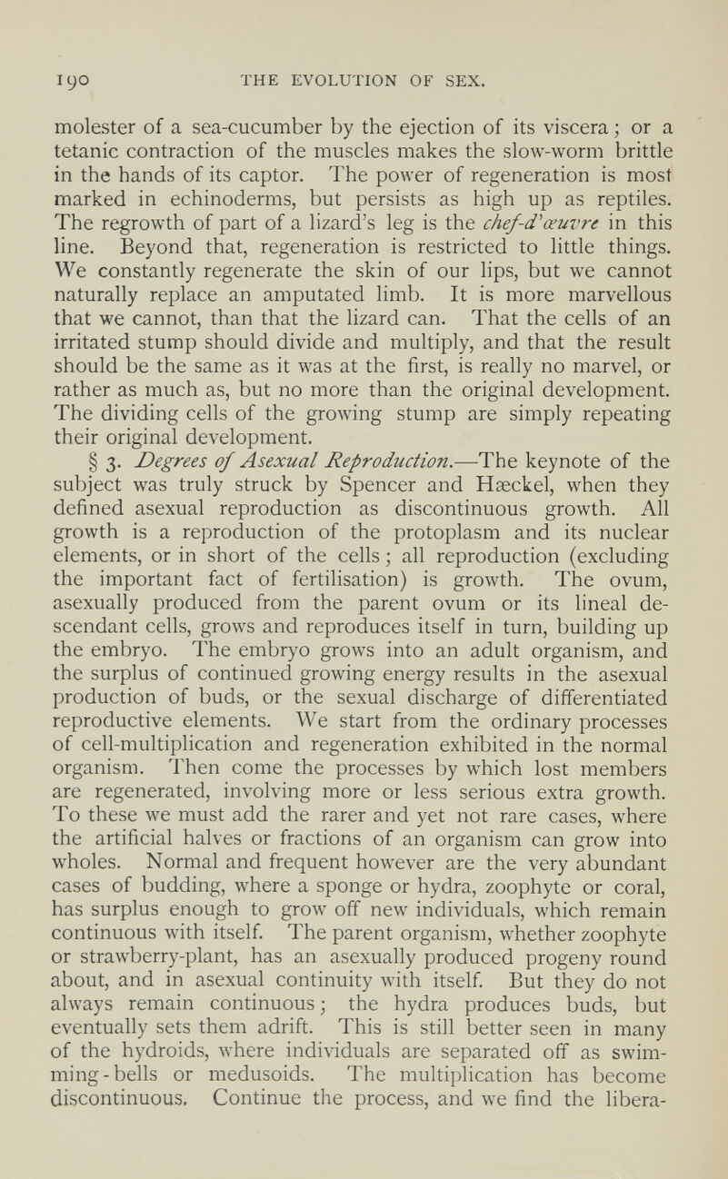 THE EVOLUTION OF SEX. molester of a sea-cucumber by the ejection of its viscera ; or a tetanic contraction of the muscles makes the slow-worm brittle in the hands of its captor. The power of regeneration is most marked in echinoderms, but persists as high up as reptiles. The regrowth of part of a lizard's leg is the chef-d''œuvre in this line. Beyond that, regeneration is restricted to little things. We constantly regenerate the skin of our lips, but we cannot naturally replace an amputated limb. It is more marvellous that we cannot, than that the lizard can. That the cells of an irritated stump should divide and multiply, and that the result should be the same as it was at the first, is really no marvel, or rather as much as, but no more than the original development. The dividing cells of the growing stump are simply repeating their original development. § 3. Degrees of Asexual Reproduction.—The keynote of the subject was truly struck by Spencer and Haeckel, when they defined asexual reproduction as discontinuous growth. All growth is a reproduction of the protoplasm and its nuclear elements, or in short of the cells ; all reproduction (excluding the important fact of fertilisation) is growth. The ovum, asexually produced from the parent ovum or its lineal de¬ scendant cells, grows and reproduces itself in turn, building up the embryo. The embryo grows into an adult organism, and the surplus of continued growing energy results in the asexual production of buds, or the sexual discharge of differentiated reproductive elements. We start from the ordinary processes of cell-multiplication and regeneration exhibited in the normal organism. Then come the processes by which lost members are regenerated, involving more or less serious extra growth. To these we must add the rarer and yet not rare cases, where the artificial halves or fractions of an organism can grow into wholes. Normal and frequent however are the very abundant cases of budding, where a sponge or hydra, zoophyte or coral, has surplus enough to grow off new individuals, which remain continuous with itself. The parent organism, whether zoophyte or strawberry-plant, has an asexually produced progeny round about, and in asexual continuity with itself. But they do not always remain continuous ; the hydra produces buds, but eventually sets them adrift. This is still better seen in many of the hydroids, where individuals are separated off as swim¬ ming-bells or medusoids. The multii)lication has become discontinuous. Continue the process, and we find the libera-