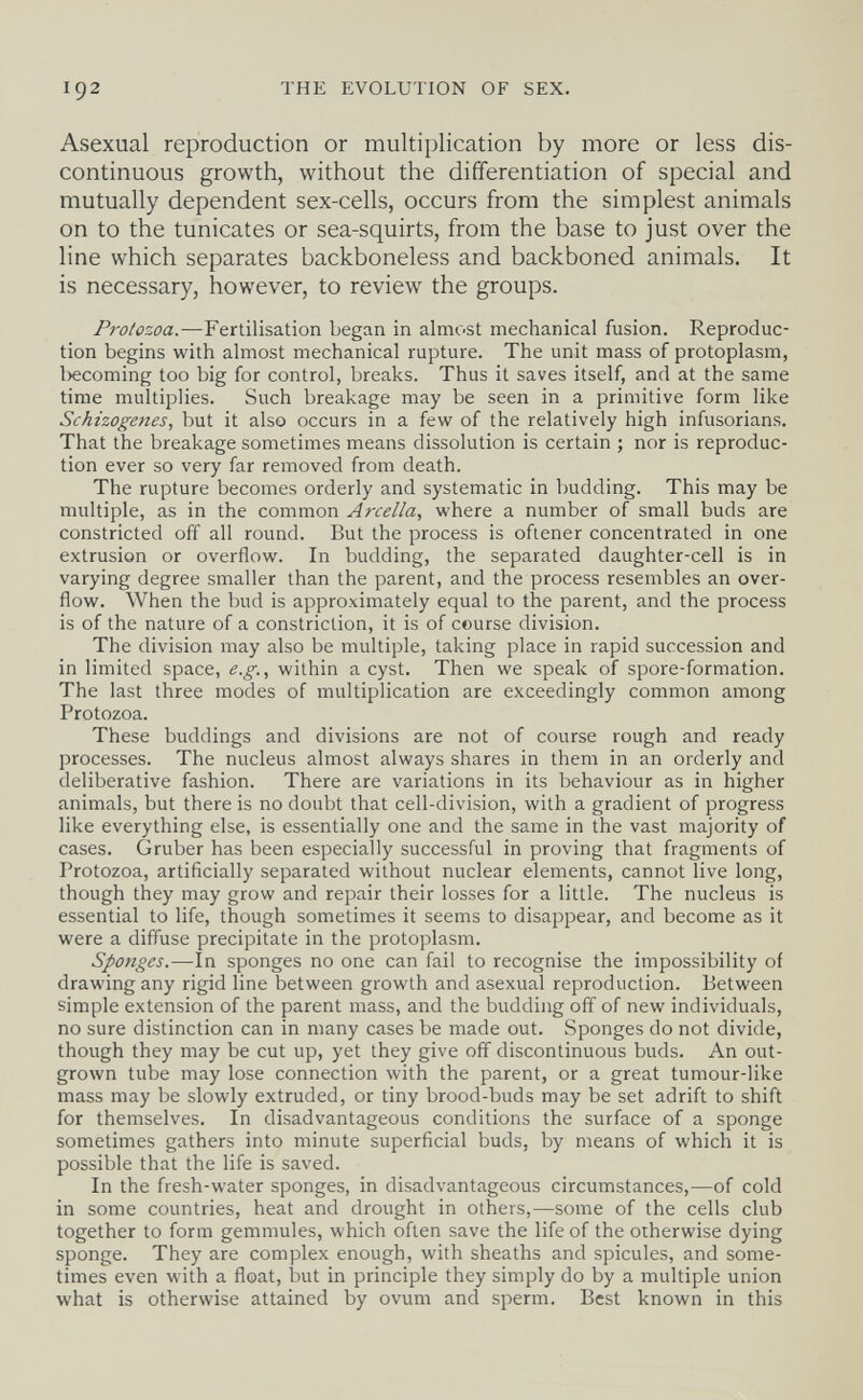 192 THE EVOLUTION OF SEX. Asexual reproduction or multiplication by more or less dis¬ continuous growth, without the differentiation of special and mutually dependent sex-cells, occurs from the simplest animals on to the tunicates or sea-squirts, from the base to just over the line which separates backboneless and backboned animals. It is necessary, however, to review the groups. Protozoa.—Fertilisation began in almost mechanical fusion. Reproduc¬ tion begins with almost mechanical rupture. The unit mass of protoplasm, l)ecoming too big for control, breaks. Thus it saves itself, and at the same time multiplies. Such breakage may be seen in a primitive form like Schizogeties, but it also occurs in a few of the relatively high infusorians. That the breakage sometimes means dissolution is certain ; nor is reproduc¬ tion ever so very far removed from death. The rupture becomes orderly and systematic in budding. This may be multiple, as in the common Arcella, where a number of small buds are constricted off all round. But the process is oflener concentrated in one extrusion or overflow. In budding, the separated daughter-cell is in varying degree smaller than the parent, and the process resembles an over¬ flow. When the bud is approximately equal to the parent, and the process is of the nature of a constriction, it is of course division. The division may also be multiple, taking place in rapid succession and in limited space, e.g., within a cyst. Then we speak of spore-formation. The last three modes of multiplication are exceedingly common among Protozoa. These buddings and divisions are not of course rough and ready processes. The nucleus almost always shares in them in an orderly and deliberative fashion. There are variations in its behaviour as in higher animals, but there is no doubt that cell-division, with a gradient of progress like everything else, is essentially one and the same in the vast majority of cases. Gruber has been especially successful in proving that fragments of Protozoa, artificially separated without nuclear elements, cannot live long, though they may grow and repair their losses for a little. The nucleus is essential to life, though sometimes it seems to disappear, and become as it were a diffuse precipitate in the protoplasm. Sponges.—In sponges no one can fail to recognise the impossibility of drawing any rigid line between growth and asexual reproduction. Between simple extension of the parent mass, and the budding off of new individuals, no sure distinction can in many cases be made out. Sponges do not divide, though they may be cut up, yet they give off discontinuous buds. An out¬ grown tube may lose connection with the parent, or a great tumour-like mass may be slowly extruded, or tiny brood-buds may be set adrift to shift for themselves. In disadvantageous conditions the surface of a sponge sometimes gathers into minute superficial buds, by means of which it is possible that the life is saved. In the fresh-water sponges, in disadvantageous circumstances,—of cold in some countries, heat and drought in others,—some of the cells club together to form gemmules, which often save the life of the otherwise dying sponge. They are complex enough, with sheaths and spicules, and some¬ times even with a float, but in principle they simply do by a multiple union what is otherwise attained by ovum and sperm. Best known in this