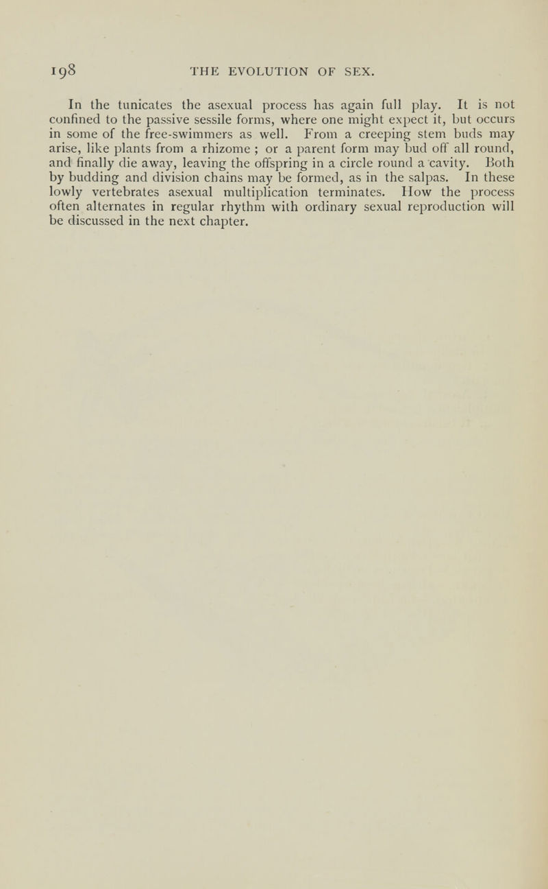 198 THE EVOLUTION OF SEX. In the tunicates the asexual process has again full play. It is not confined to the passive sessile forms, where one might expect it, but occurs in some of the free-swimmers as well. From a creeping stem buds may arise, like plants from a rhizome ; or a parent form may bud off all round, and finally die away, leaving the offspring in a circle round a cavity. Both by budding and division chains may be formed, as in the salpas. In these lowly vertebrates asexual multiplication terminates. How the process often alternates in regular rhythm with ordinary sexual reproduction will be discussed in the next chapter.